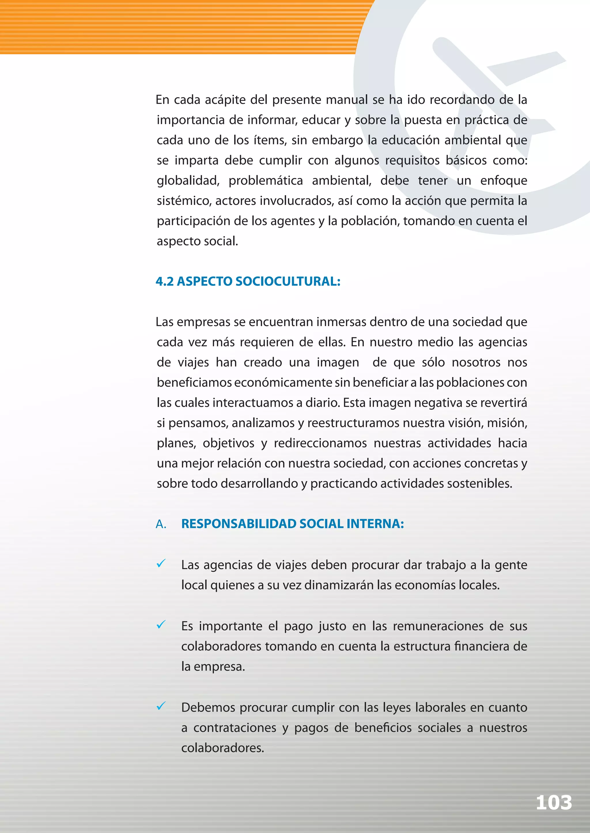 En cada acápite del presente manual se ha ido recordando de la
importancia de informar, educar y sobre la puesta en práctica de
cada uno de los ítems, sin embargo la educación ambiental que
se imparta debe cumplir con algunos requisitos básicos como:
globalidad, problemática ambiental, debe tener un enfoque
sistémico, actores involucrados, así como la acción que permita la
participación de los agentes y la población, tomando en cuenta el
aspecto social.


4.2 ASPECTO SOCIOCULTURAL:


Las empresas se encuentran inmersas dentro de una sociedad que
cada vez más requieren de ellas. En nuestro medio las agencias
de viajes han creado una imagen de que sólo nosotros nos
beneficiamos económicamente sin beneficiar a las poblaciones con
las cuales interactuamos a diario. Esta imagen negativa se revertirá
si pensamos, analizamos y reestructuramos nuestra visión, misión,
planes, objetivos y redireccionamos nuestras actividades hacia
una mejor relación con nuestra sociedad, con acciones concretas y
sobre todo desarrollando y practicando actividades sostenibles.


A.   RESPONSABILIDAD SOCIAL INTERNA:


	 Las agencias de viajes deben procurar dar trabajo a la gente
   local quienes a su vez dinamizarán las economías locales.


	 Es importante el pago justo en las remuneraciones de sus
   colaboradores tomando en cuenta la estructura financiera de
   la empresa.


	 Debemos procurar cumplir con las leyes laborales en cuanto
   a contrataciones y pagos de beneficios sociales a nuestros
   colaboradores.



                                                                       103
 