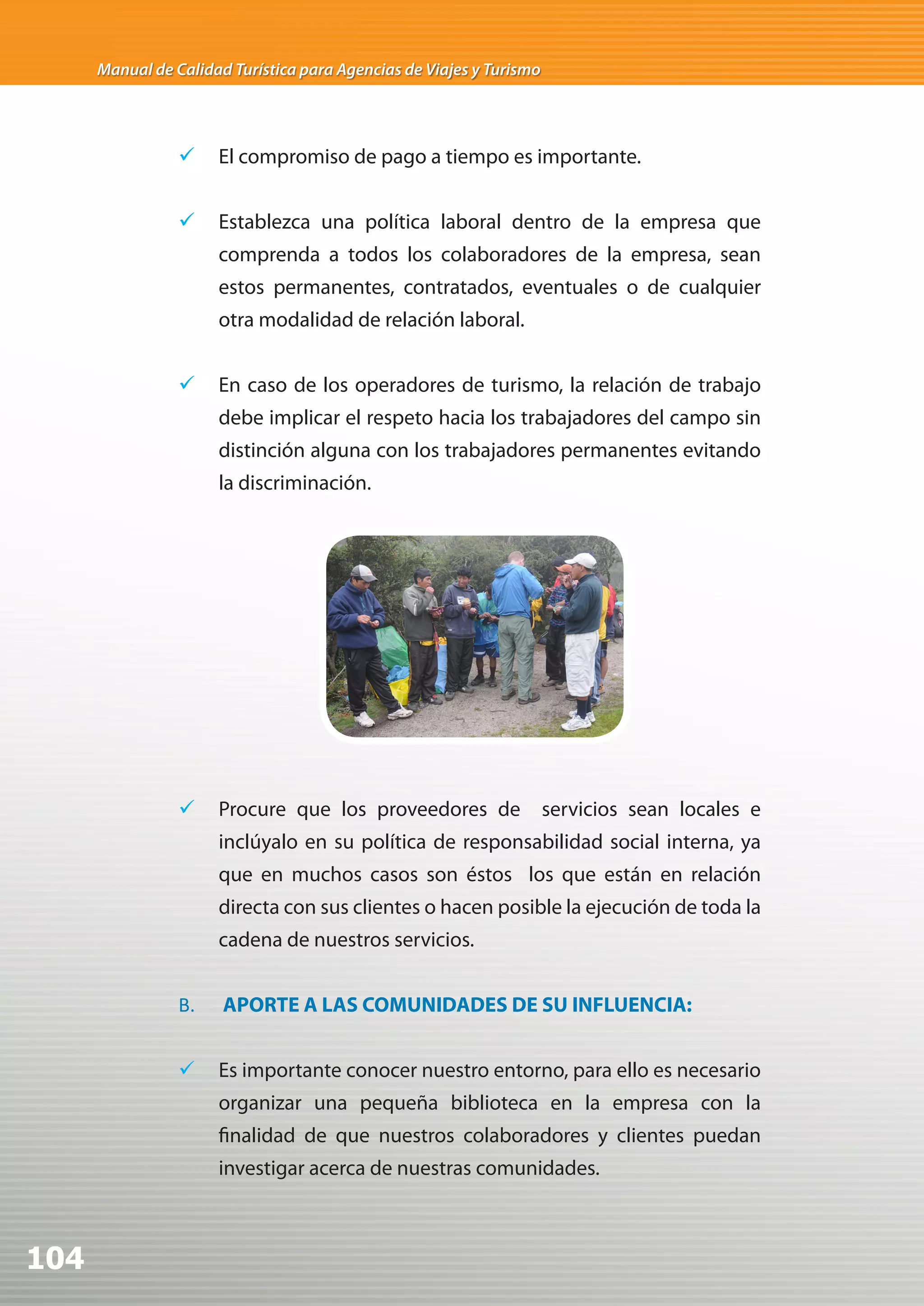 Manual de Calidad Turística para Agencias de Viajes y Turismo




                 	 El compromiso de pago a tiempo es importante.


                 	 Establezca una política laboral dentro de la empresa que
                      comprenda a todos los colaboradores de la empresa, sean
                      estos permanentes, contratados, eventuales o de cualquier
                      otra modalidad de relación laboral.


                 	 En caso de los operadores de turismo, la relación de trabajo
                      debe implicar el respeto hacia los trabajadores del campo sin
                      distinción alguna con los trabajadores permanentes evitando
                      la discriminación.




                 	 Procure que los proveedores de                    servicios sean locales e
                      inclúyalo en su política de responsabilidad social interna, ya
                      que en muchos casos son éstos los que están en relación
                      directa con sus clientes o hacen posible la ejecución de toda la
                      cadena de nuestros servicios.


                 B.    APORTE A LAS COMUNIDADES DE SU INFLUENCIA:


                 	 Es importante conocer nuestro entorno, para ello es necesario
                      organizar una pequeña biblioteca en la empresa con la
                      finalidad de que nuestros colaboradores y clientes puedan
                      investigar acerca de nuestras comunidades.



104
 