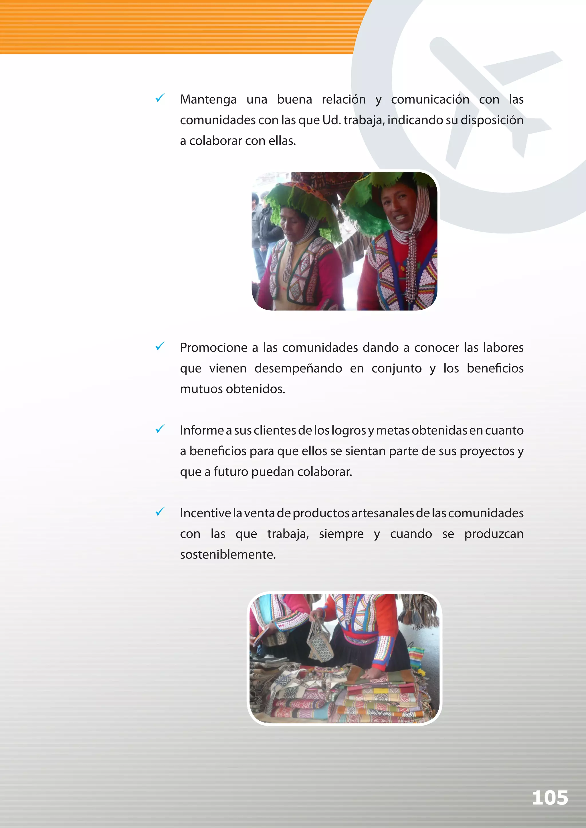 	 Mantenga una buena relación y comunicación con las
    comunidades con las que Ud. trabaja, indicando su disposición
    a colaborar con ellas.




	 Promocione a las comunidades dando a conocer las labores
    que vienen desempeñando en conjunto y los beneficios
    mutuos obtenidos.


	 Informe a sus clientes de los logros y metas obtenidas en cuanto
    a beneficios para que ellos se sientan parte de sus proyectos y
    que a futuro puedan colaborar.


	 Incentive la venta de productos artesanales de las comunidades
    con las que trabaja, siempre y cuando se produzcan
    sosteniblemente.




                                                                      105
 