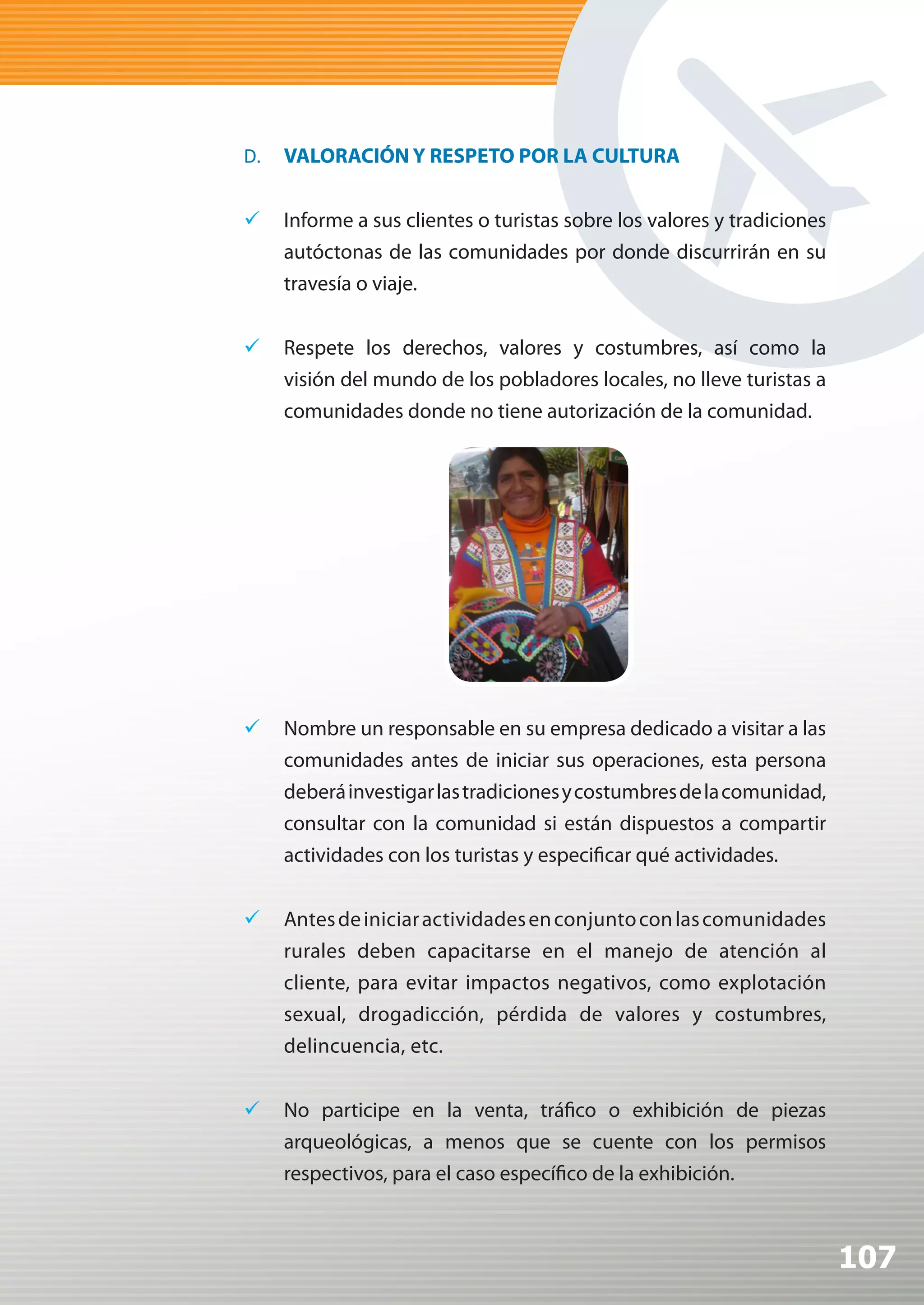 D.   VALORACIÓN Y RESPETO POR LA CULTURA


	 Informe a sus clientes o turistas sobre los valores y tradiciones
   autóctonas de las comunidades por donde discurrirán en su
   travesía o viaje.


	 Respete los derechos, valores y costumbres, así como la
   visión del mundo de los pobladores locales, no lleve turistas a
   comunidades donde no tiene autorización de la comunidad.




	 Nombre un responsable en su empresa dedicado a visitar a las
   comunidades antes de iniciar sus operaciones, esta persona
   deberá investigar las tradiciones y costumbres de la comunidad,
   consultar con la comunidad si están dispuestos a compartir
   actividades con los turistas y especificar qué actividades.


	 Antes de iniciar actividades en conjunto con las comunidades
   rurales deben capacitarse en el manejo de atención al
   cliente, para evitar impactos negativos, como explotación
   sexual, drogadicción, pérdida de valores y costumbres,
   delincuencia, etc.


	 No participe en la venta, tráfico o exhibición de piezas
   arqueológicas, a menos que se cuente con los permisos
   respectivos, para el caso específico de la exhibición.



                                                                       107
 