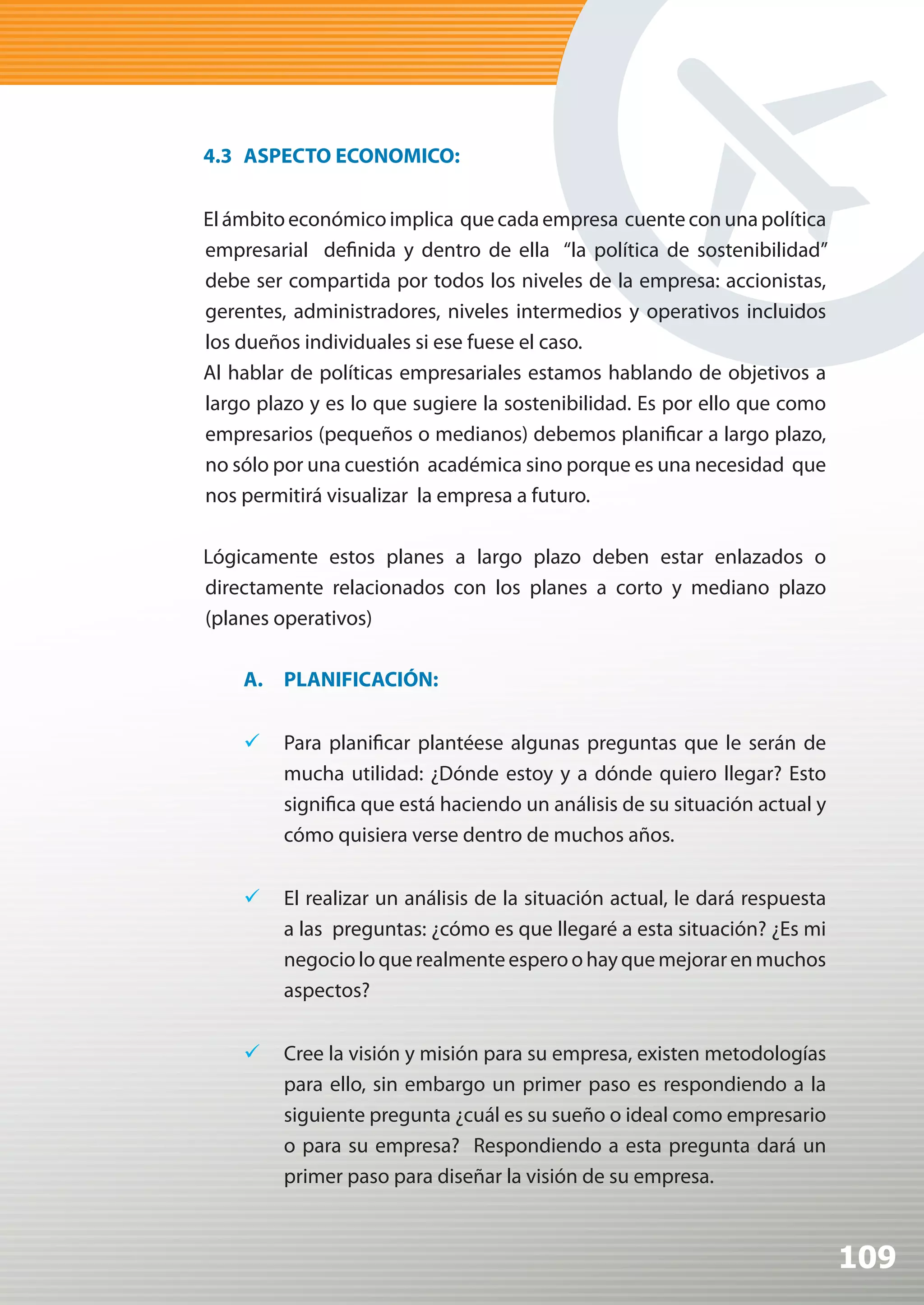 4.3 ASPECTO ECONOMICO:


El ámbito económico implica que cada empresa cuente con una política
empresarial definida y dentro de ella “la política de sostenibilidad”
debe ser compartida por todos los niveles de la empresa: accionistas,
gerentes, administradores, niveles intermedios y operativos incluidos
los dueños individuales si ese fuese el caso.
Al hablar de políticas empresariales estamos hablando de objetivos a
largo plazo y es lo que sugiere la sostenibilidad. Es por ello que como
empresarios (pequeños o medianos) debemos planificar a largo plazo,
no sólo por una cuestión académica sino porque es una necesidad que
nos permitirá visualizar la empresa a futuro.

Lógicamente estos planes a largo plazo deben estar enlazados o
directamente relacionados con los planes a corto y mediano plazo
(planes operativos)

    A. PLANIFICACIÓN:


    	 Para planificar plantéese algunas preguntas que le serán de
       mucha utilidad: ¿Dónde estoy y a dónde quiero llegar? Esto
       significa que está haciendo un análisis de su situación actual y
       cómo quisiera verse dentro de muchos años.


    	 El realizar un análisis de la situación actual, le dará respuesta
       a las preguntas: ¿cómo es que llegaré a esta situación? ¿Es mi
       negocio lo que realmente espero o hay que mejorar en muchos
       aspectos?


    	 Cree la visión y misión para su empresa, existen metodologías
       para ello, sin embargo un primer paso es respondiendo a la
       siguiente pregunta ¿cuál es su sueño o ideal como empresario
       o para su empresa? Respondiendo a esta pregunta dará un
       primer paso para diseñar la visión de su empresa.



                                                                           109
 