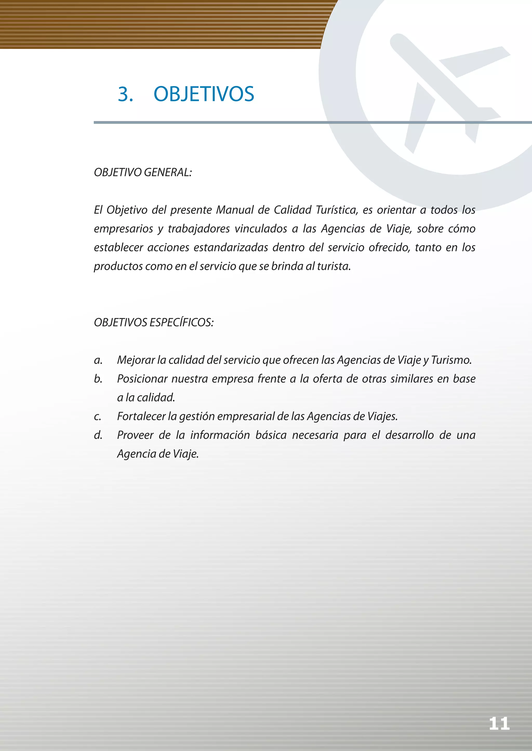 3. OBJETIVOS


OBJETIVO GENERAL:


El Objetivo del presente Manual de Calidad Turística, es orientar a todos los
empresarios y trabajadores vinculados a las Agencias de Viaje, sobre cómo
establecer acciones estandarizadas dentro del servicio ofrecido, tanto en los
productos como en el servicio que se brinda al turista.



OBJETIVOS ESPECÍFICOS:


a.   Mejorar la calidad del servicio que ofrecen las Agencias de Viaje y Turismo.
b.   Posicionar nuestra empresa frente a la oferta de otras similares en base
     a la calidad.
c.   Fortalecer la gestión empresarial de las Agencias de Viajes.
d.   Proveer de la información básica necesaria para el desarrollo de una
     Agencia de Viaje.




                                                                                    11
 