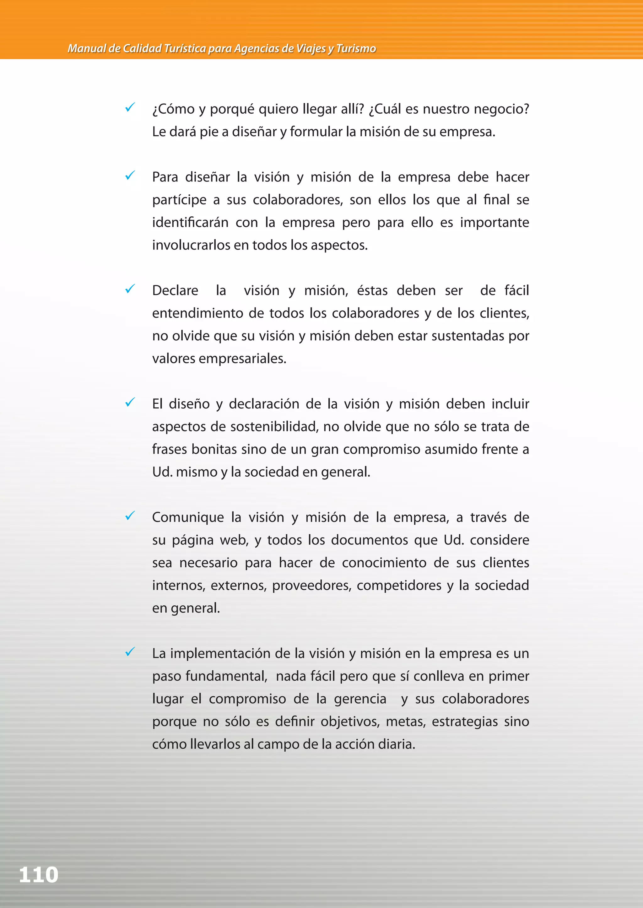 Manual de Calidad Turística para Agencias de Viajes y Turismo




                 	 ¿Cómo y porqué quiero llegar allí? ¿Cuál es nuestro negocio?
                      Le dará pie a diseñar y formular la misión de su empresa.


                 	 Para diseñar la visión y misión de la empresa debe hacer
                      partícipe a sus colaboradores, son ellos los que al final se
                      identificarán con la empresa pero para ello es importante
                      involucrarlos en todos los aspectos.


                 	 Declare        la   visión y misión, éstas deben ser    de fácil
                      entendimiento de todos los colaboradores y de los clientes,
                      no olvide que su visión y misión deben estar sustentadas por
                      valores empresariales.


                 	 El diseño y declaración de la visión y misión deben incluir
                      aspectos de sostenibilidad, no olvide que no sólo se trata de
                      frases bonitas sino de un gran compromiso asumido frente a
                      Ud. mismo y la sociedad en general.


                 	 Comunique la visión y misión de la empresa, a través de
                      su página web, y todos los documentos que Ud. considere
                      sea necesario para hacer de conocimiento de sus clientes
                      internos, externos, proveedores, competidores y la sociedad
                      en general.


                 	 La implementación de la visión y misión en la empresa es un
                      paso fundamental, nada fácil pero que sí conlleva en primer
                      lugar el compromiso de la gerencia y sus colaboradores
                      porque no sólo es definir objetivos, metas, estrategias sino
                      cómo llevarlos al campo de la acción diaria.




110
 