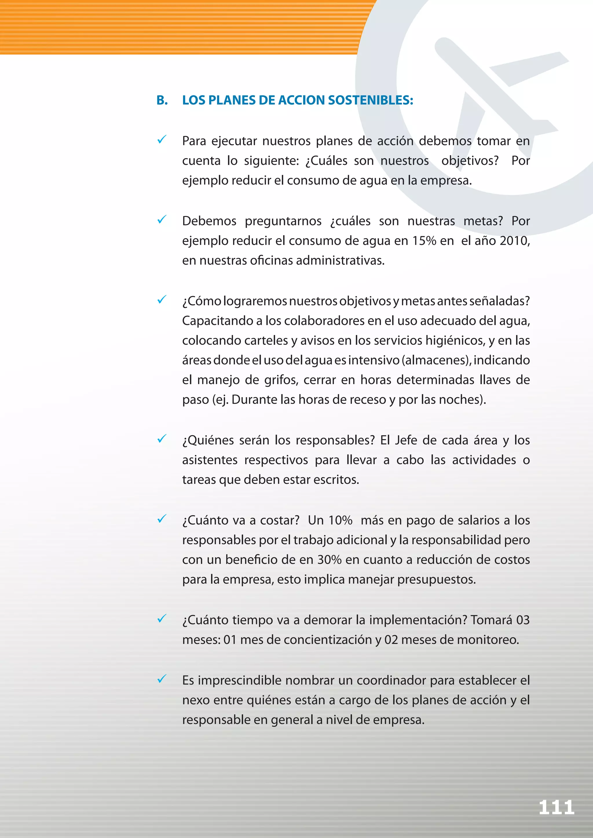 B.   LOS PLANES DE ACCION SOSTENIBLES:


	 Para ejecutar nuestros planes de acción debemos tomar en
   cuenta lo siguiente: ¿Cuáles son nuestros objetivos? Por
   ejemplo reducir el consumo de agua en la empresa.


	 Debemos preguntarnos ¿cuáles son nuestras metas? Por
   ejemplo reducir el consumo de agua en 15% en el año 2010,
   en nuestras oficinas administrativas.


	 ¿Cómo lograremos nuestros objetivos y metas antes señaladas?
   Capacitando a los colaboradores en el uso adecuado del agua,
   colocando carteles y avisos en los servicios higiénicos, y en las
   áreas donde el uso del agua es intensivo (almacenes), indicando
   el manejo de grifos, cerrar en horas determinadas llaves de
   paso (ej. Durante las horas de receso y por las noches).


	 ¿Quiénes serán los responsables? El Jefe de cada área y los
   asistentes respectivos para llevar a cabo las actividades o
   tareas que deben estar escritos.

	 ¿Cuánto va a costar? Un 10% más en pago de salarios a los
   responsables por el trabajo adicional y la responsabilidad pero
   con un beneficio de en 30% en cuanto a reducción de costos
   para la empresa, esto implica manejar presupuestos.


	 ¿Cuánto tiempo va a demorar la implementación? Tomará 03
   meses: 01 mes de concientización y 02 meses de monitoreo.


	 Es imprescindible nombrar un coordinador para establecer el
   nexo entre quiénes están a cargo de los planes de acción y el
   responsable en general a nivel de empresa.




                                                                       111
 