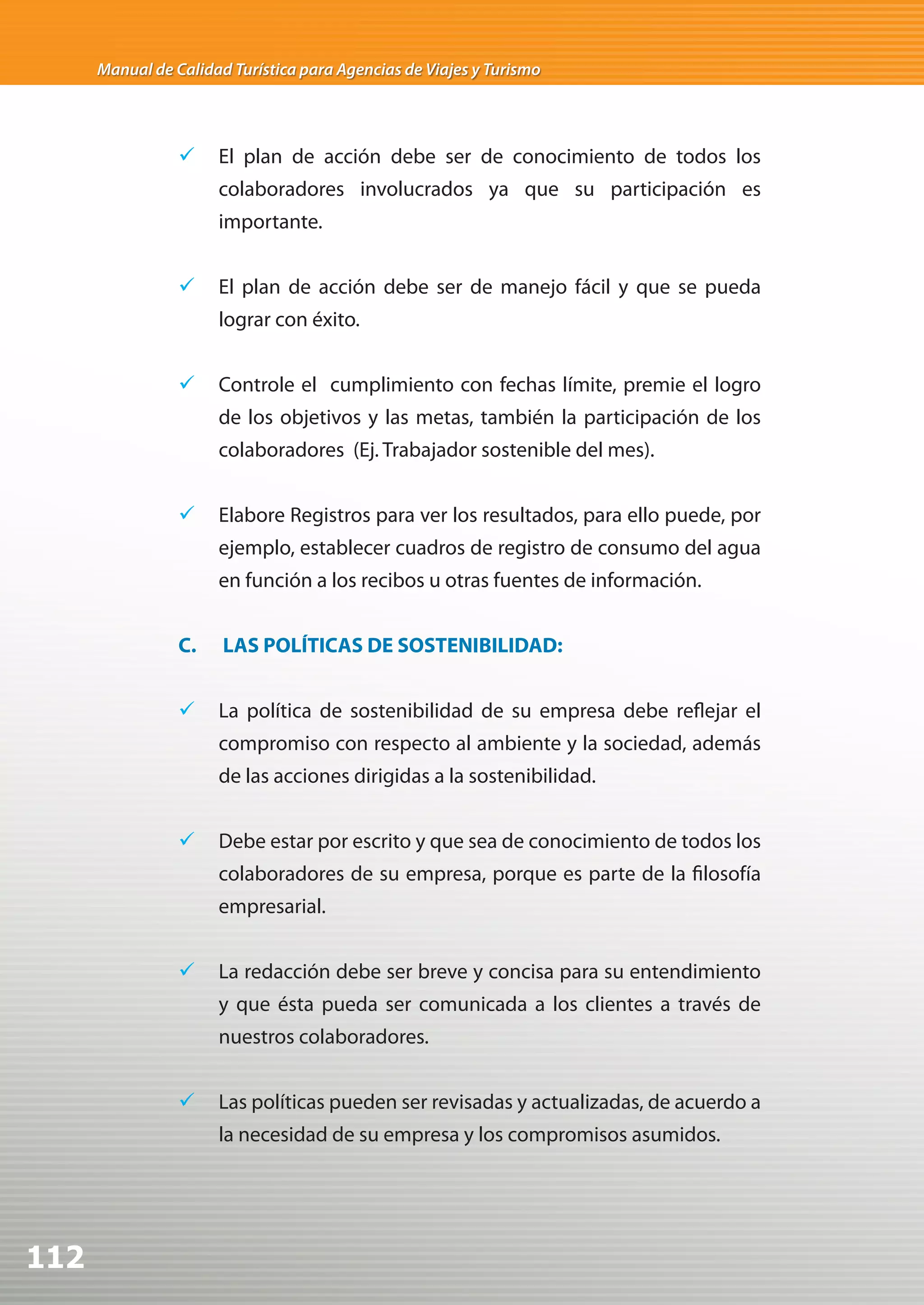 Manual de Calidad Turística para Agencias de Viajes y Turismo




                 	 El plan de acción debe ser de conocimiento de todos los
                      colaboradores involucrados ya que su participación es
                      importante.


                 	 El plan de acción debe ser de manejo fácil y que se pueda
                      lograr con éxito.


                 	 Controle el cumplimiento con fechas límite, premie el logro
                      de los objetivos y las metas, también la participación de los
                      colaboradores (Ej. Trabajador sostenible del mes).


                 	 Elabore Registros para ver los resultados, para ello puede, por
                      ejemplo, establecer cuadros de registro de consumo del agua
                      en función a los recibos u otras fuentes de información.


                 C.    LAS POLÍTICAS DE SOSTENIBILIDAD:


                 	 La política de sostenibilidad de su empresa debe reflejar el
                      compromiso con respecto al ambiente y la sociedad, además
                      de las acciones dirigidas a la sostenibilidad.


                 	 Debe estar por escrito y que sea de conocimiento de todos los
                      colaboradores de su empresa, porque es parte de la filosofía
                      empresarial.


                 	 La redacción debe ser breve y concisa para su entendimiento
                      y que ésta pueda ser comunicada a los clientes a través de
                      nuestros colaboradores.


                 	 Las políticas pueden ser revisadas y actualizadas, de acuerdo a
                      la necesidad de su empresa y los compromisos asumidos.




112
 