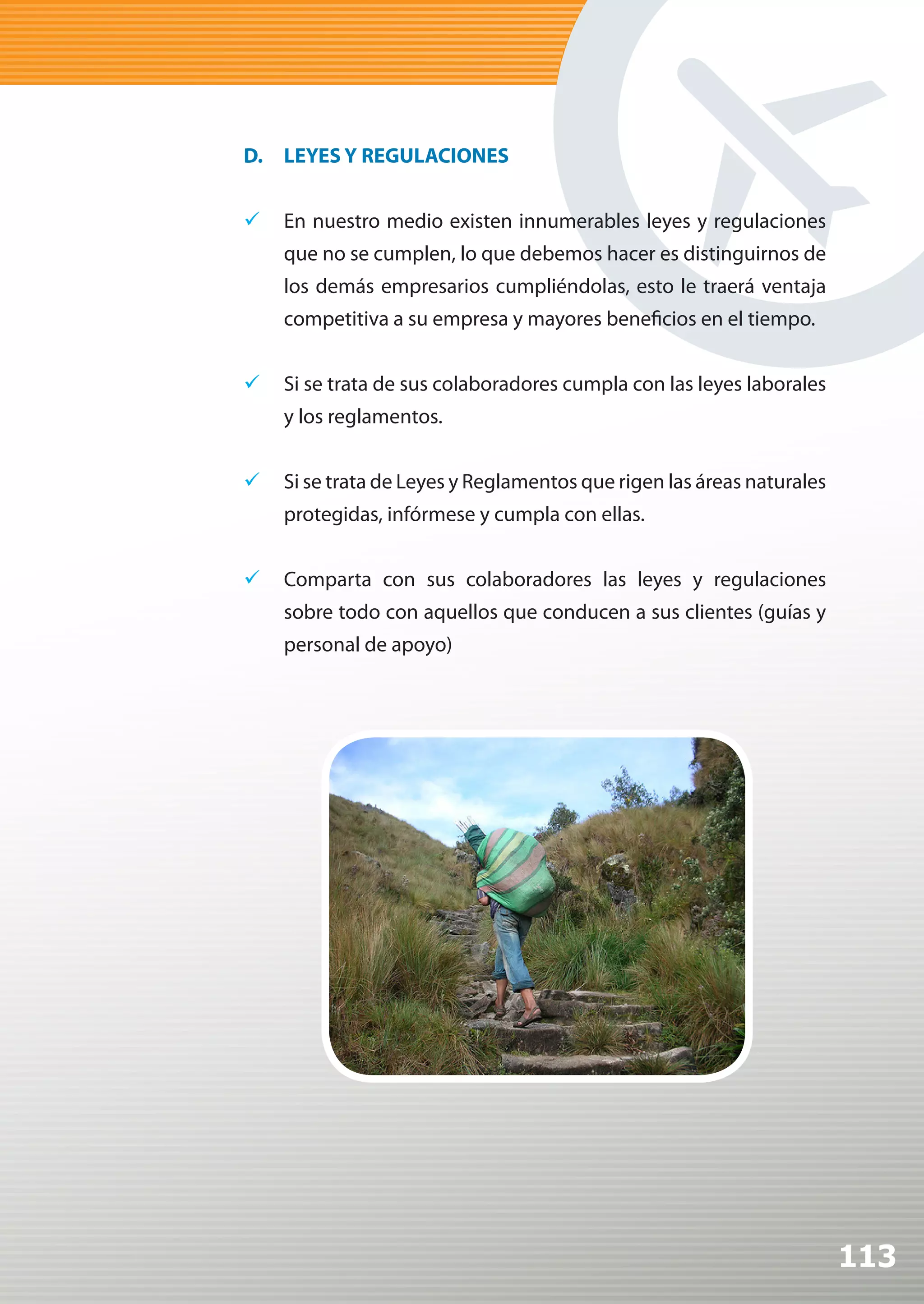 D. LEYES Y REGULACIONES


	 En nuestro medio existen innumerables leyes y regulaciones
    que no se cumplen, lo que debemos hacer es distinguirnos de
    los demás empresarios cumpliéndolas, esto le traerá ventaja
    competitiva a su empresa y mayores beneficios en el tiempo.


	 Si se trata de sus colaboradores cumpla con las leyes laborales
    y los reglamentos.


	 Si se trata de Leyes y Reglamentos que rigen las áreas naturales
    protegidas, infórmese y cumpla con ellas.


	 Comparta con sus colaboradores las leyes y regulaciones
    sobre todo con aquellos que conducen a sus clientes (guías y
    personal de apoyo)




                                                                      113
 