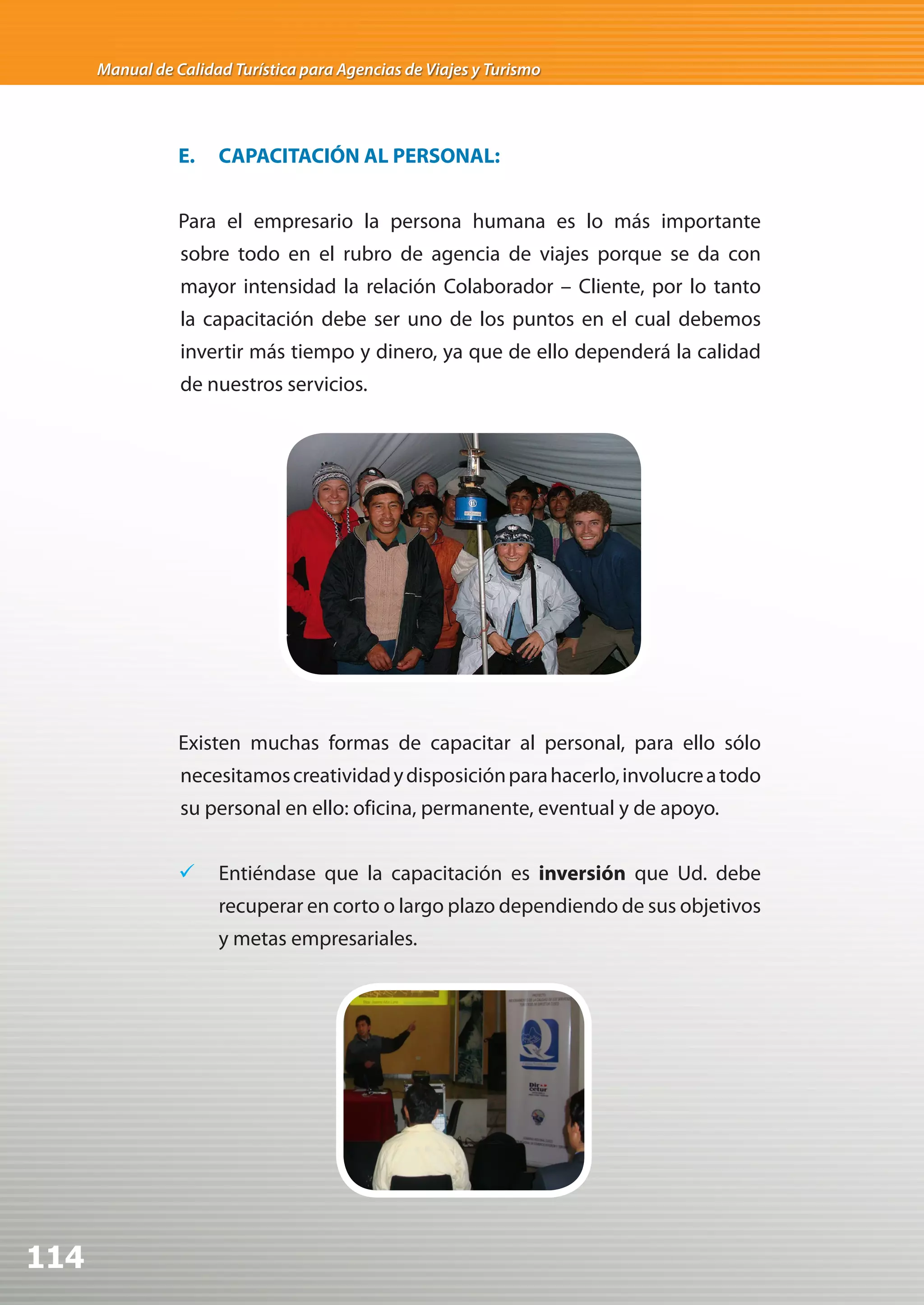 Manual de Calidad Turística para Agencias de Viajes y Turismo




                 E.   CAPACITACIÓN AL PERSONAL:


                 Para el empresario la persona humana es lo más importante
                 sobre todo en el rubro de agencia de viajes porque se da con
                 mayor intensidad la relación Colaborador – Cliente, por lo tanto
                 la capacitación debe ser uno de los puntos en el cual debemos
                 invertir más tiempo y dinero, ya que de ello dependerá la calidad
                 de nuestros servicios.




                 Existen muchas formas de capacitar al personal, para ello sólo
                 necesitamos creatividad y disposición para hacerlo, involucre a todo
                 su personal en ello: oficina, permanente, eventual y de apoyo.


                 	 Entiéndase que la capacitación es inversión que Ud. debe
                      recuperar en corto o largo plazo dependiendo de sus objetivos
                      y metas empresariales.




114
 