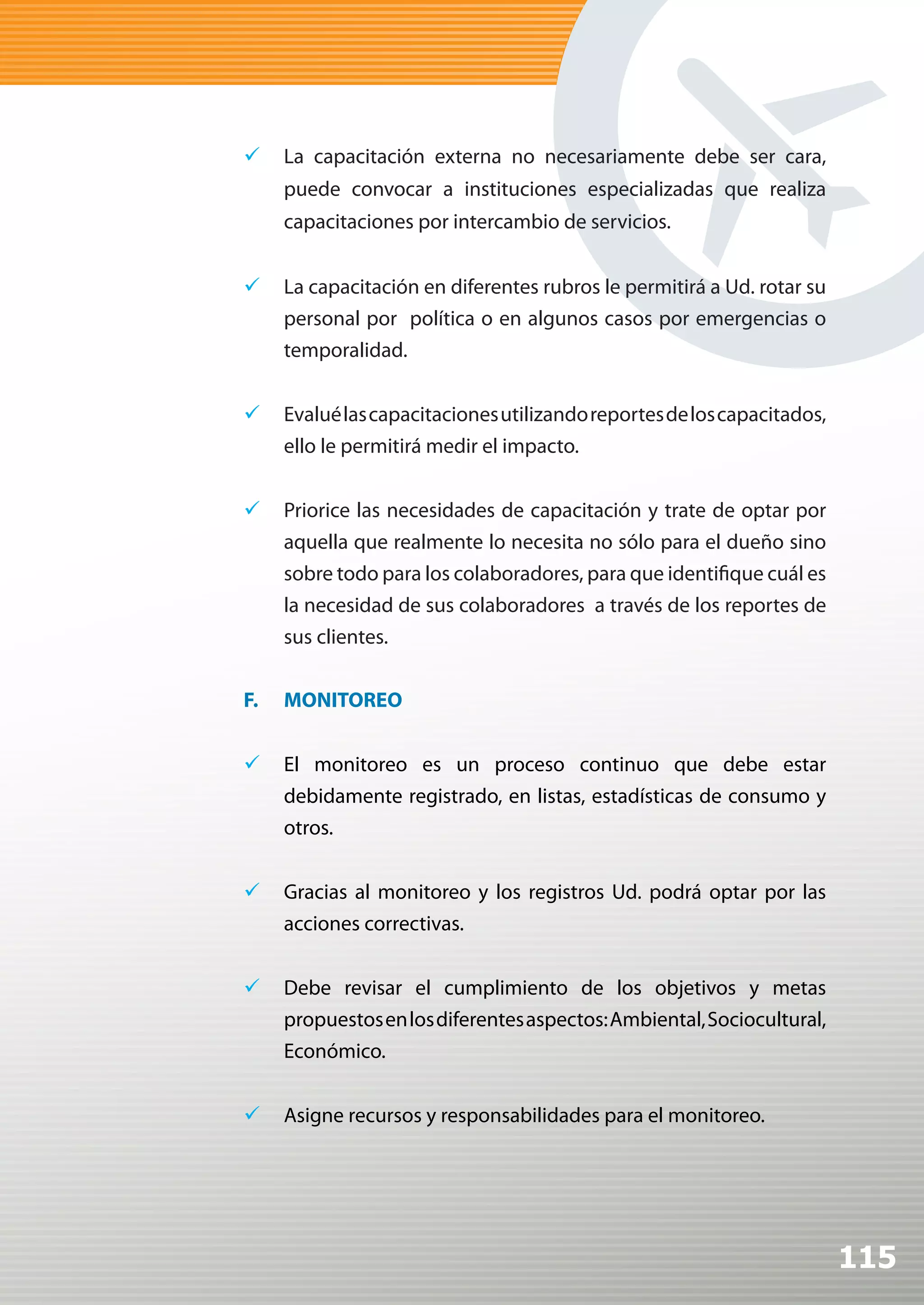 	 La capacitación externa no necesariamente debe ser cara,
     puede convocar a instituciones especializadas que realiza
     capacitaciones por intercambio de servicios.


	 La capacitación en diferentes rubros le permitirá a Ud. rotar su
   personal por política o en algunos casos por emergencias o
   temporalidad.


	 Evalué las capacitaciones utilizando reportes de los capacitados,
   ello le permitirá medir el impacto.


	 Priorice las necesidades de capacitación y trate de optar por
     aquella que realmente lo necesita no sólo para el dueño sino
     sobre todo para los colaboradores, para que identifique cuál es
     la necesidad de sus colaboradores a través de los reportes de
     sus clientes.


F.   MONITOREO


	 El monitoreo es un proceso continuo que debe estar
   debidamente registrado, en listas, estadísticas de consumo y
   otros.


	 Gracias al monitoreo y los registros Ud. podrá optar por las
   acciones correctivas.


	 Debe revisar el cumplimiento de los objetivos y metas
   propuestos en los diferentes aspectos: Ambiental, Sociocultural,
   Económico.


	 Asigne recursos y responsabilidades para el monitoreo.




                                                                       115
 