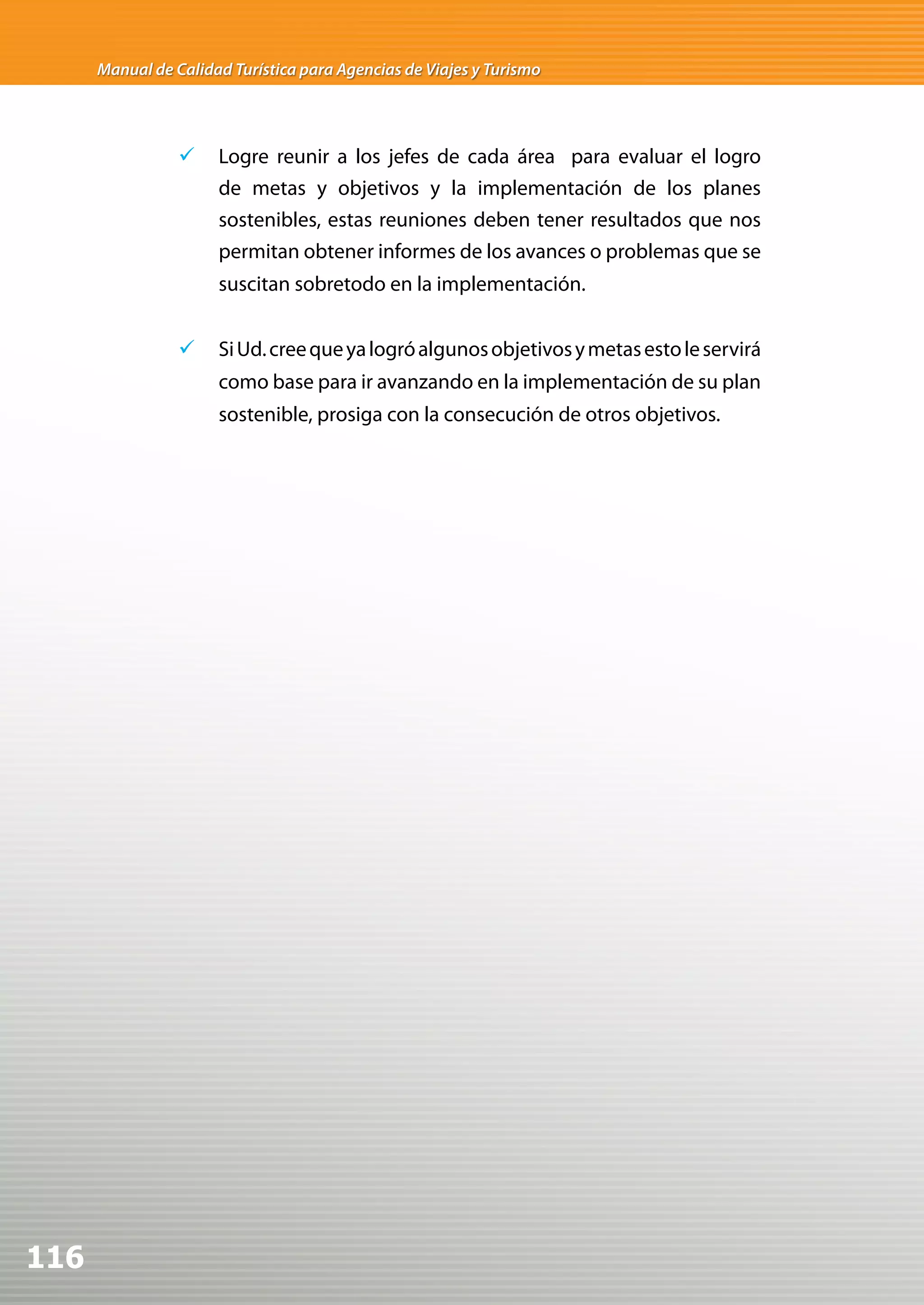 Manual de Calidad Turística para Agencias de Viajes y Turismo




                 	 Logre reunir a los jefes de cada área para evaluar el logro
                    de metas y objetivos y la implementación de los planes
                    sostenibles, estas reuniones deben tener resultados que nos
                    permitan obtener informes de los avances o problemas que se
                      suscitan sobretodo en la implementación.


                 	 Si Ud. cree que ya logró algunos objetivos y metas esto le servirá
                      como base para ir avanzando en la implementación de su plan
                      sostenible, prosiga con la consecución de otros objetivos.




116
 