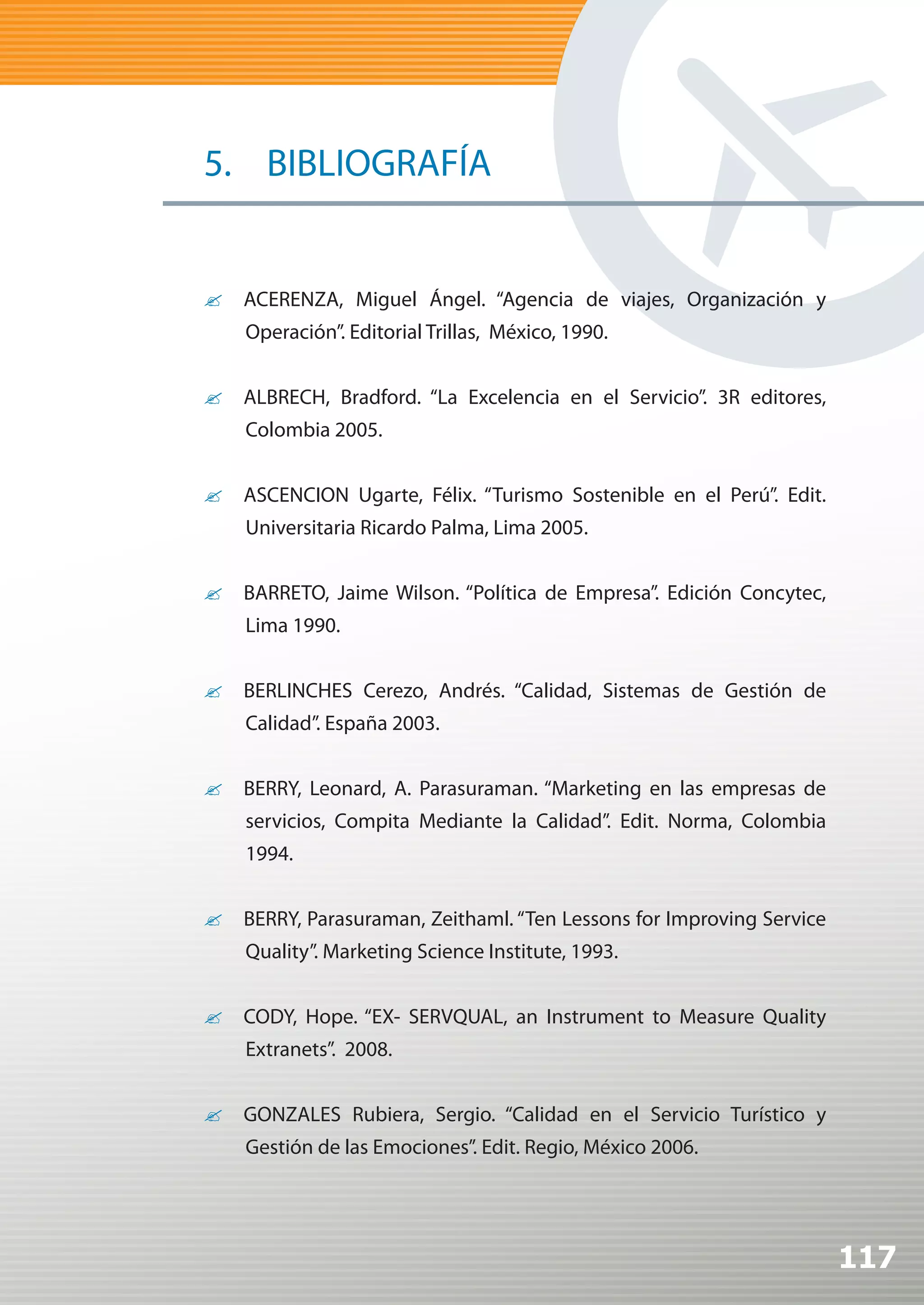 5. BIBLIOGRAFÍA


?	 ACERENZA, Miguel Ángel. “Agencia de viajes, Organización y
    Operación”. Editorial Trillas, México, 1990.


?	 ALBRECH, Bradford. “La Excelencia en el Servicio”. 3R editores,
    Colombia 2005.


?	 ASCENCION Ugarte, Félix. “Turismo Sostenible en el Perú”. Edit.
    Universitaria Ricardo Palma, Lima 2005.


?	 BARRETO, Jaime Wilson. “Política de Empresa”. Edición Concytec,
    Lima 1990.


?	 BERLINCHES Cerezo, Andrés. “Calidad, Sistemas de Gestión de
    Calidad”. España 2003.


?	 BERRY, Leonard, A. Parasuraman. “Marketing en las empresas de
    servicios, Compita Mediante la Calidad”. Edit. Norma, Colombia
    1994.


?	 BERRY, Parasuraman, Zeithaml. “Ten Lessons for Improving Service
    Quality”. Marketing Science Institute, 1993.


?	 CODY, Hope. “EX- SERVQUAL, an Instrument to Measure Quality
    Extranets”. 2008.


?	 GONZALES Rubiera, Sergio. “Calidad en el Servicio Turístico y
    Gestión de las Emociones”. Edit. Regio, México 2006.




                                                                      117
 