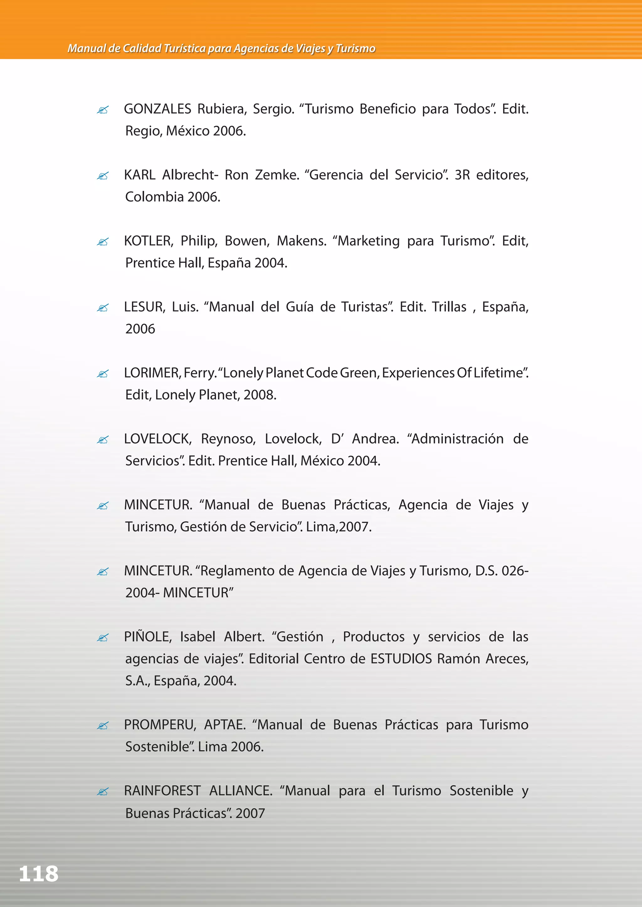 Manual de Calidad Turística para Agencias de Viajes y Turismo




           ?	 GONZALES Rubiera, Sergio. “Turismo Beneficio para Todos”. Edit.
              Regio, México 2006.


           ?	 KARL Albrecht- Ron Zemke. “Gerencia del Servicio”. 3R editores,
              Colombia 2006.


           ?	 KOTLER, Philip, Bowen, Makens. “Marketing para Turismo”. Edit,
              Prentice Hall, España 2004.


           ?	 LESUR, Luis. “Manual del Guía de Turistas”. Edit. Trillas , España,
              2006


           ?	 LORIMER, Ferry. “Lonely Planet Code Green, Experiences Of Lifetime”.
              Edit, Lonely Planet, 2008.


           ?	 LOVELOCK, Reynoso, Lovelock, D’ Andrea. “Administración de
              Servicios”. Edit. Prentice Hall, México 2004.


           ?	 MINCETUR. “Manual de Buenas Prácticas, Agencia de Viajes y
              Turismo, Gestión de Servicio”. Lima,2007.


           ?	 MINCETUR. “Reglamento de Agencia de Viajes y Turismo, D.S. 026-
              2004- MINCETUR”


           ?	 PIÑOLE, Isabel Albert. “Gestión , Productos y servicios de las
              agencias de viajes”. Editorial Centro de ESTUDIOS Ramón Areces,
              S.A., España, 2004.


           ?	 PROMPERU, APTAE. “Manual de Buenas Prácticas para Turismo
              Sostenible”. Lima 2006.


           ?	 RAINFOREST ALLIANCE. “Manual para el Turismo Sostenible y
                 Buenas Prácticas”. 2007



118
 