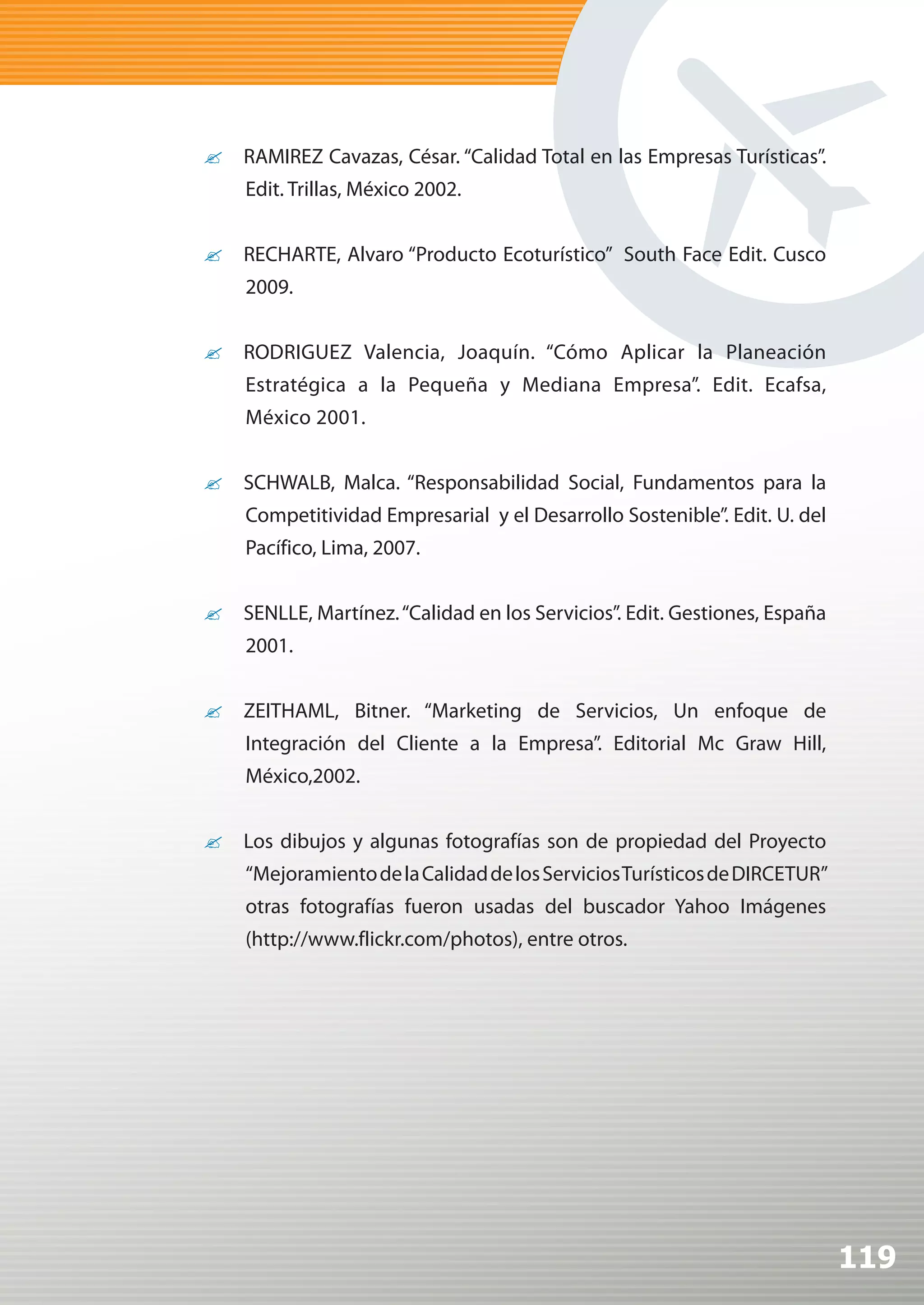 ?	 RAMIREZ Cavazas, César. “Calidad Total en las Empresas Turísticas”.
    Edit. Trillas, México 2002.


?	 RECHARTE, Alvaro “Producto Ecoturístico” South Face Edit. Cusco
    2009.


?	 RODRIGUEZ Valencia, Joaquín. “Cómo Aplicar la Planeación
    Estratégica a la Pequeña y Mediana Empresa”. Edit. Ecafsa,
    México 2001.


?	 SCHWALB, Malca. “Responsabilidad Social, Fundamentos para la
    Competitividad Empresarial y el Desarrollo Sostenible”. Edit. U. del
    Pacífico, Lima, 2007.


?	 SENLLE, Martínez. “Calidad en los Servicios”. Edit. Gestiones, España
    2001.


?	 ZEITHAML, Bitner. “Marketing de Servicios, Un enfoque de
    Integración del Cliente a la Empresa”. Editorial Mc Graw Hill,
    México,2002.


?	 Los dibujos y algunas fotografías son de propiedad del Proyecto
    “Mejoramiento de la Calidad de los Servicios Turísticos de DIRCETUR”
    otras fotografías fueron usadas del buscador Yahoo Imágenes
    (http://www.flickr.com/photos), entre otros.




                                                                           119
 