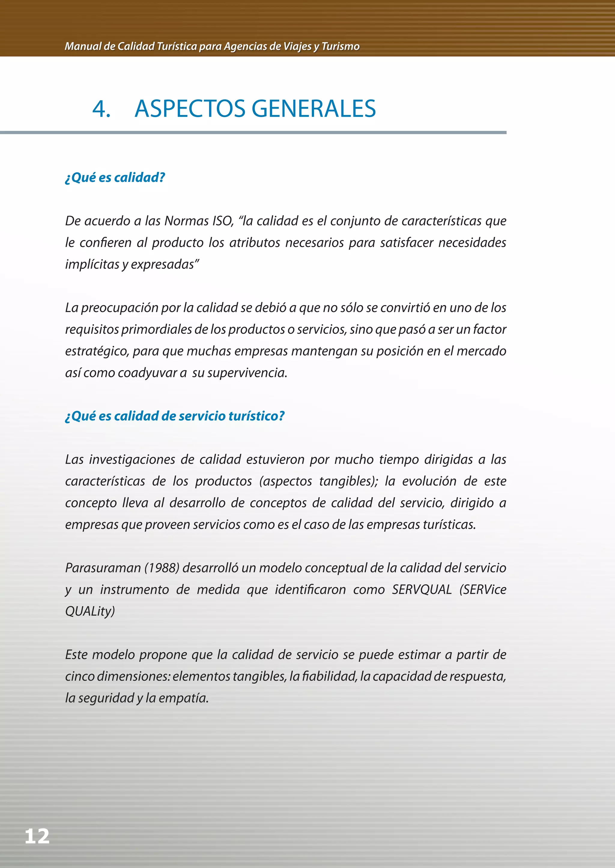 Manual de Calidad Turística para Agencias de Viajes y Turismo




          4. ASPECTOS GENERALES

     ¿Qué es calidad?


     De acuerdo a las Normas ISO, “la calidad es el conjunto de características que
     le confieren al producto los atributos necesarios para satisfacer necesidades
     implícitas y expresadas”


     La preocupación por la calidad se debió a que no sólo se convirtió en uno de los
     requisitos primordiales de los productos o servicios, sino que pasó a ser un factor
     estratégico, para que muchas empresas mantengan su posición en el mercado
     así como coadyuvar a su supervivencia.


     ¿Qué es calidad de servicio turístico?


     Las investigaciones de calidad estuvieron por mucho tiempo dirigidas a las
     características de los productos (aspectos tangibles); la evolución de este
     concepto lleva al desarrollo de conceptos de calidad del servicio, dirigido a
     empresas que proveen servicios como es el caso de las empresas turísticas.


     Parasuraman (1988) desarrolló un modelo conceptual de la calidad del servicio
     y un instrumento de medida que identificaron como SERVQUAL (SERVice
     QUALity)


     Este modelo propone que la calidad de servicio se puede estimar a partir de
     cinco dimensiones: elementos tangibles, la fiabilidad, la capacidad de respuesta,
     la seguridad y la empatía.




12
 