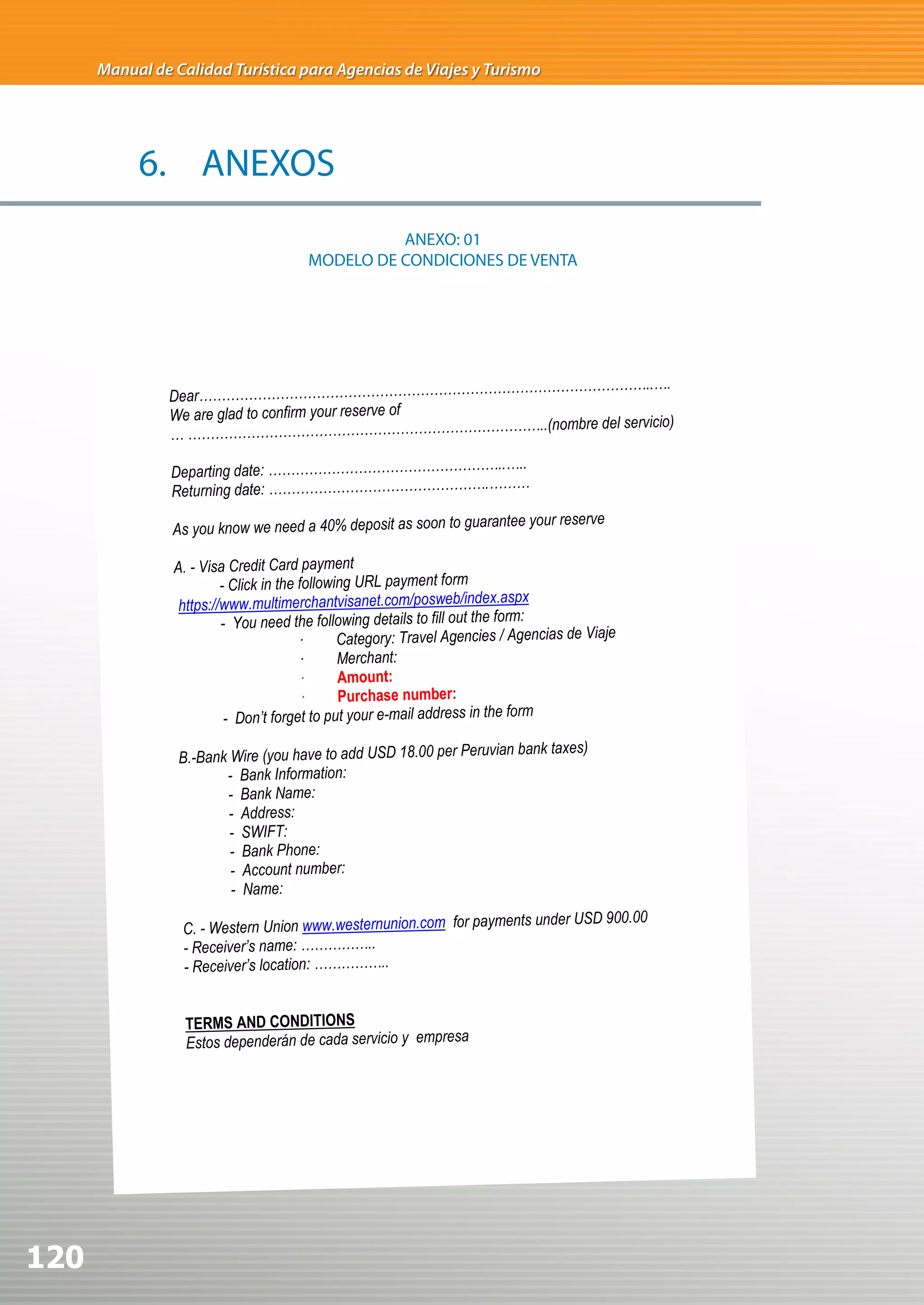 Manual de Calidad Turística para Agencias de Viajes y Turismo




           6. ANEXOS
                                                 ANEXO: 01
                                       MODELO DE CONDICIONES DE VENTA




                                                      ……………………………..….
               Dear…………………………………………………………
               We are glad to confirm your reserve of
                                                       ……..(nombre del servicio)
               … ………………………………………………………………
                                                     ..
                Departing date: ……………………………………………..…
                                                    …
                Returning date: ………………………………………….……
                                                                         tee your reserve
                As you know we need a 40% deposit as soon to guaran

                A. - Visa Credit Card payment
                         - Click in the following URL payment form
                 https://www.multimerchantvisanet.com/posweb/index.aspx
                         - You need the following details to fill out the form:
                                        ·      Category: Travel	Agencies	/	Agencias	de	Viaje
                                        ·      Merchant:	
                                        ·      Amount:
                                        ·      Purchase number:
                          - Don’t forget to put your e-mail address in the form
                                                                          	bank	taxes)
                 B.-Bank Wire (you have to add USD 18.00 per	Peruvian
                        - Bank Information:
                        - Bank Name:
                        - Address:
                         - SWIFT:	
                         - Bank Phone:
                         - Account number:
                         - Name:
                                                                  nts under USD 900.00
                 C. - Western Union www.westernunion.com for payme
                 - Receiver’s name:  ……………..
                 - Receiver’s location: ……………..


                  TERMS AND CONDITIONS
                  Estos dependerán de cada servicio y empresa




120
 