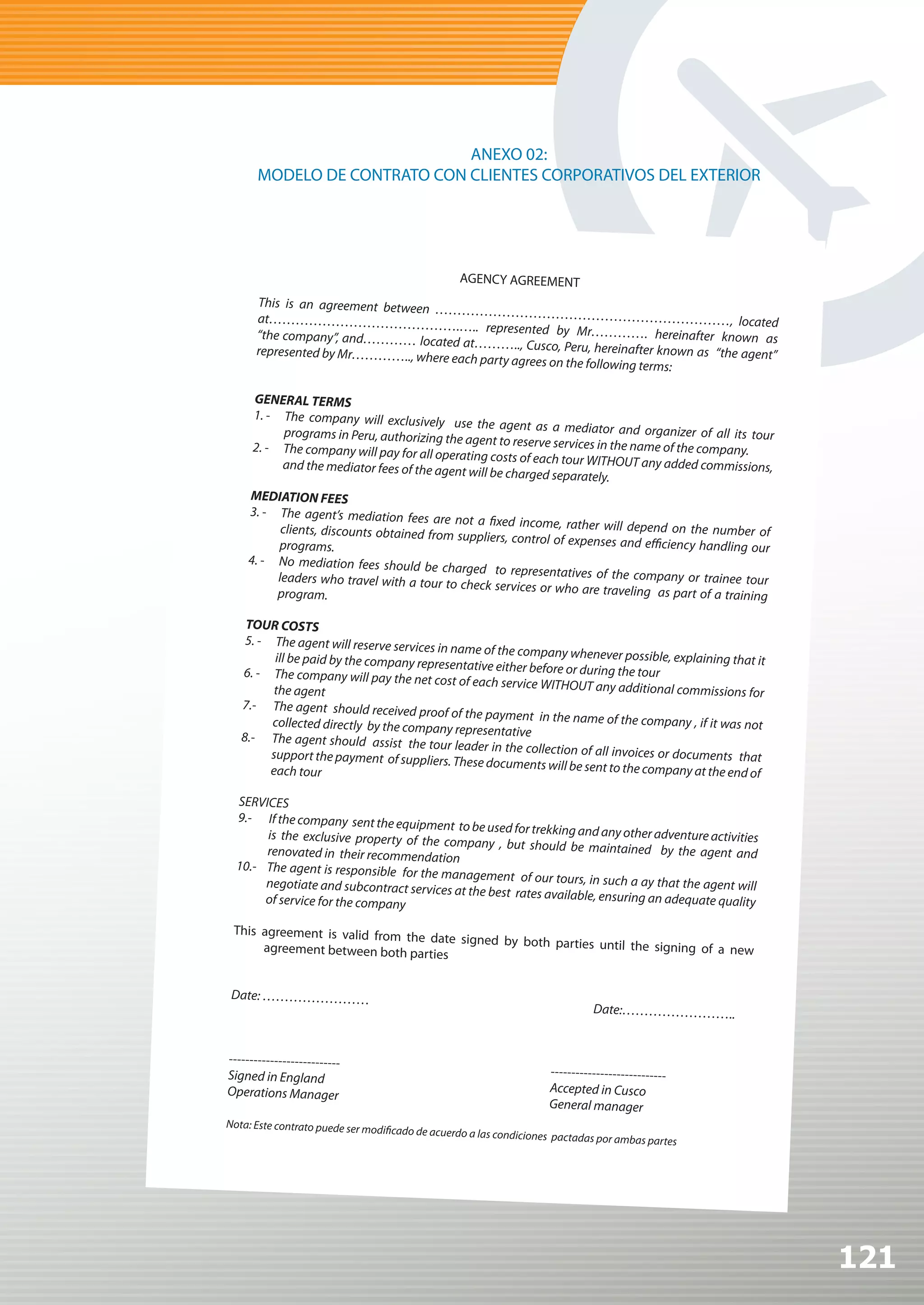 ANEXO 02:
       MODELO DE CONTRATO CON CLIENTES CORPORATIVOS DEL EXTERIOR




                                       AGENCY AGREEMENT
      This is an agreement between
                                   ……………………………………
      at…………………………………                                                  ……………………, located
                                    ….….. represented by Mr………
      “the company”, and………… locat                                      …. hereinafter known as
                                     ed at……….., Cusco, Peru, herei
      represented by Mr………….., wher                                    nafter known as “the agent”
                                    e each party agrees on the follow
                                                                      ing terms:

      GENERAL	TERMS
      1. - The company will exclusively
                                           use the agent as a mediator and
           programs in Peru, authorizing the                                     organizer of all its tour
                                              agent to reserve services in the nam
      2. - The company will pay for all                                            e of the company.
                                        operating costs of each tour WITH
           and the mediator fees of the agen                                OUT any added commissions,
                                             t will be charged separately.
     MEDIATION	FEES
     3. - The agent’s mediation fees
                                        are not a fixed income, rather will
           clients, discounts obtained from                                 depend on the number of
                                            suppliers, control of expenses and
          programs.                                                            efficiency handling our
     4. - No mediation fees should
                                      be charged to representatives
          leaders who travel with a tour to                           of the company or trainee tour
                                             check services or who are traveling
          program.                                                                as part of a training

    TOUR	COSTS
    5. - The agent will reserve servi
                                      ces in name of the company when
          ill be paid by the company representa                            ever possible, explaining that it
                                                 tive either before or during the tour
   6. - The company will pay the net
                                         cost of each service WITHOUT any
          the agent                                                            additional commissions for
   7.- The agent should received
                                      proof of the payment in the nam
         collected directly by the company                                e of the company , if it was not
                                              representative
   8.- The agent should assist the
                                        tour leader in the collection of all
         support the payment of suppliers.                                   invoices or documents that
                                             These documents will be sent to the
         each tour                                                                 company at the end of

  SERVICES
  9.- If the company sent the equip
                                     ment to be used for trekking and
       is the exclusive property of the                                any other adventure activities
                                        company , but should be main
       renovated in their recommendation                                  tained by the agent and
  10.- The agent is responsible for
                                    the management of our tours, in
       negotiate and subcontract services                               such a ay that the agent will
                                          at the best rates available, ensuring
       of service for the company                                               an adequate quality

 This agreement is valid from
                              the date signed by both parti
      agreement between both parti                          es until the signing of a new
                                   es


 Date: ……………………
                                                                                 Date:……………………..


---------------------------
Signed in England                                                      ----------------------------
Operations Manager                                                     Accepted in Cusco
                                                                       General manager
Nota: Este contrato puede ser modifi
                                    cado de acuerdo a las condicione
                                                                    s pactadas por ambas partes




                                                                                                               121
 