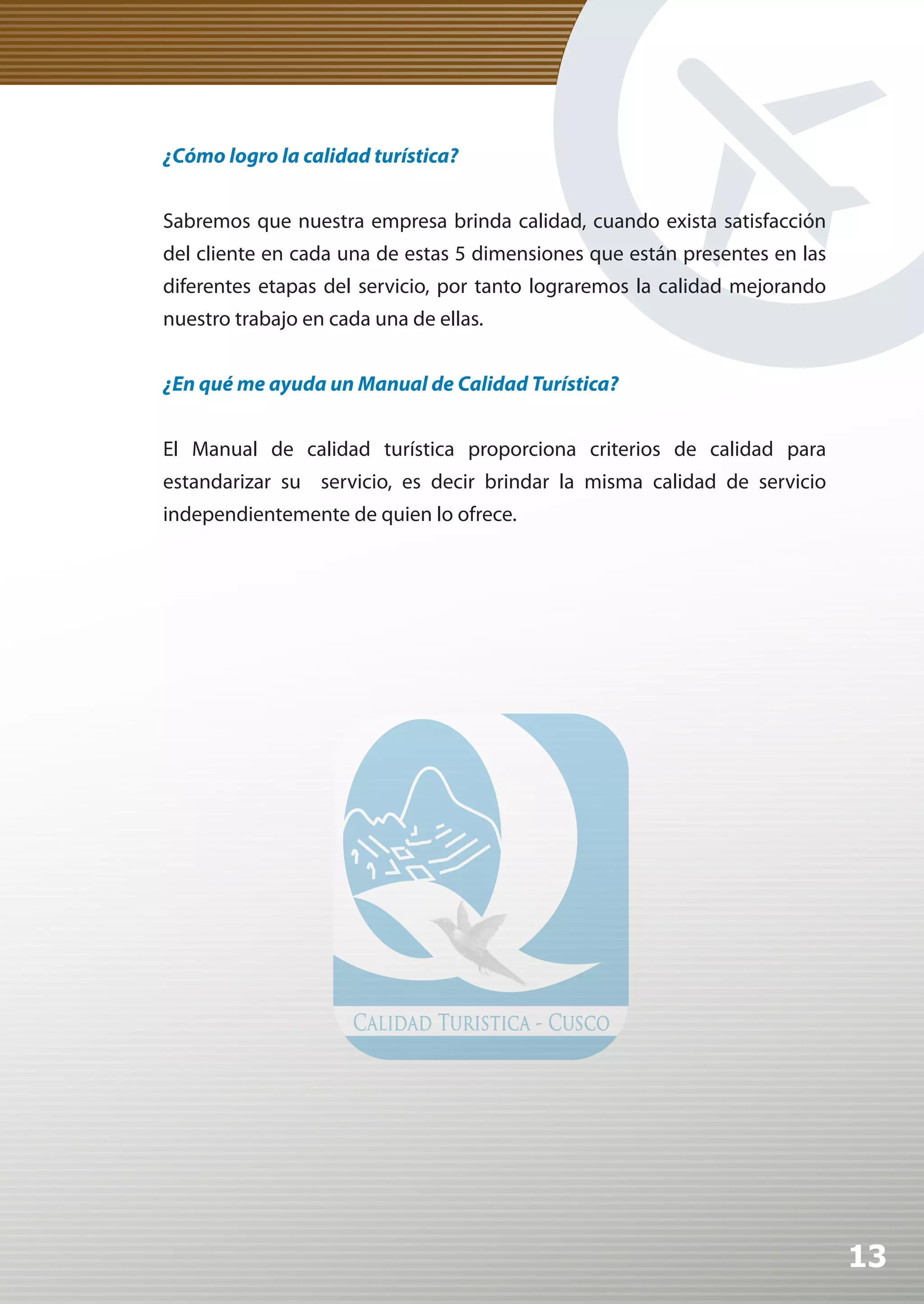 ¿Cómo logro la calidad turística?


Sabremos que nuestra empresa brinda calidad, cuando exista satisfacción
del cliente en cada una de estas 5 dimensiones que están presentes en las
diferentes etapas del servicio, por tanto lograremos la calidad mejorando
nuestro trabajo en cada una de ellas.


¿En qué me ayuda un Manual de Calidad Turística?


El Manual de calidad turística proporciona criterios de calidad para
estandarizar su servicio, es decir brindar la misma calidad de servicio
independientemente de quien lo ofrece.




                                                                            13
 