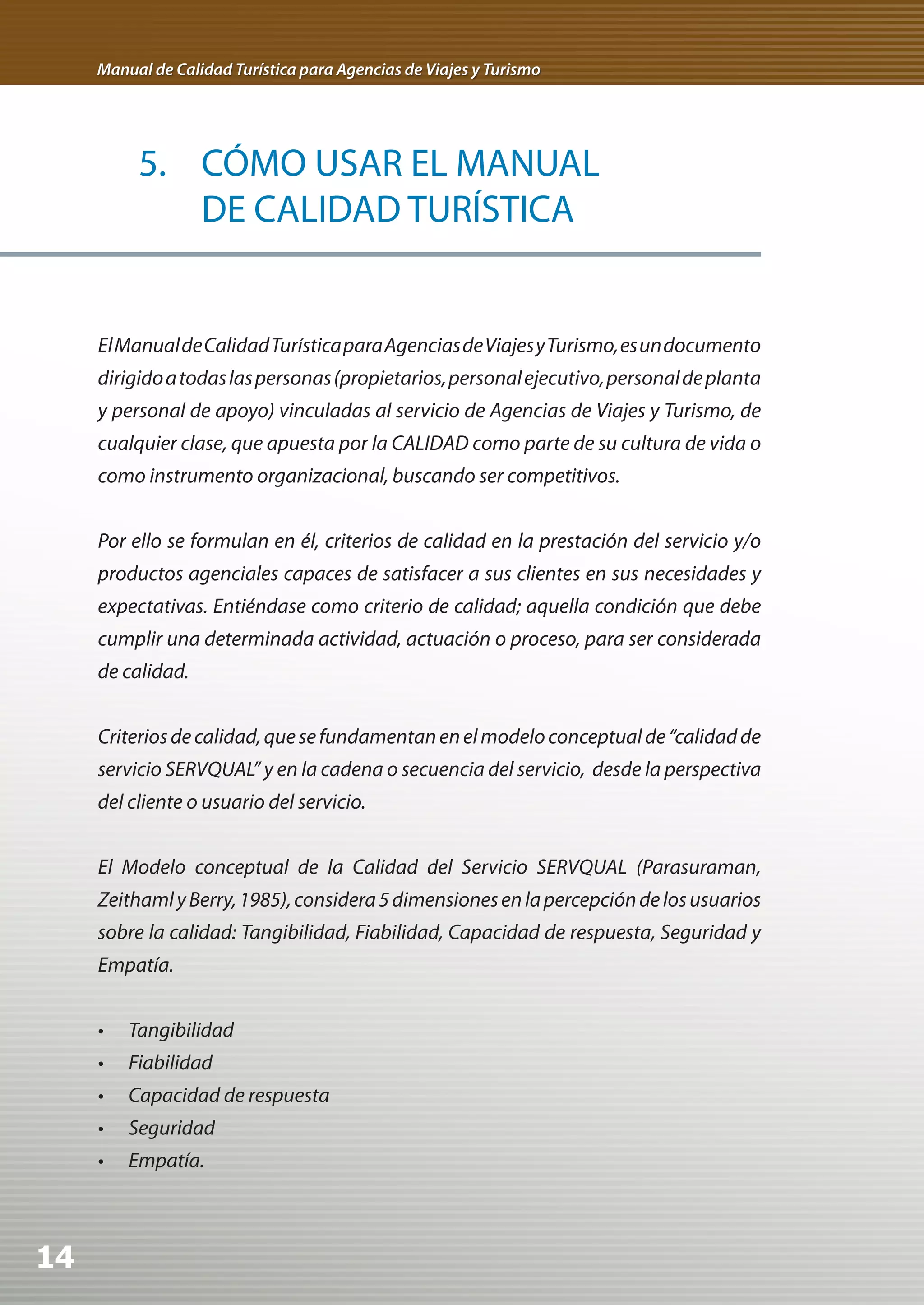 Manual de Calidad Turística para Agencias de Viajes y Turismo




          5. CÓMO USAR EL MANUAL
             DE CALIDAD TURÍSTICA


     El Manual de Calidad Turística para Agencias de Viajes y Turismo, es un documento
     dirigido a todas las personas (propietarios, personal ejecutivo, personal de planta
     y personal de apoyo) vinculadas al servicio de Agencias de Viajes y Turismo, de
     cualquier clase, que apuesta por la CALIDAD como parte de su cultura de vida o
     como instrumento organizacional, buscando ser competitivos.


     Por ello se formulan en él, criterios de calidad en la prestación del servicio y/o
     productos agenciales capaces de satisfacer a sus clientes en sus necesidades y
     expectativas. Entiéndase como criterio de calidad; aquella condición que debe
     cumplir una determinada actividad, actuación o proceso, para ser considerada
     de calidad.


     Criterios de calidad, que se fundamentan en el modelo conceptual de “calidad de
     servicio SERVQUAL” y en la cadena o secuencia del servicio, desde la perspectiva
     del cliente o usuario del servicio.


     El Modelo conceptual de la Calidad del Servicio SERVQUAL (Parasuraman,
     Zeithaml y Berry, 1985), considera 5 dimensiones en la percepción de los usuarios
     sobre la calidad: Tangibilidad, Fiabilidad, Capacidad de respuesta, Seguridad y
     Empatía.


     •	 Tangibilidad
     •	 Fiabilidad
     •	 Capacidad	de	respuesta
     •	 Seguridad
     •	 Empatía.



14
 