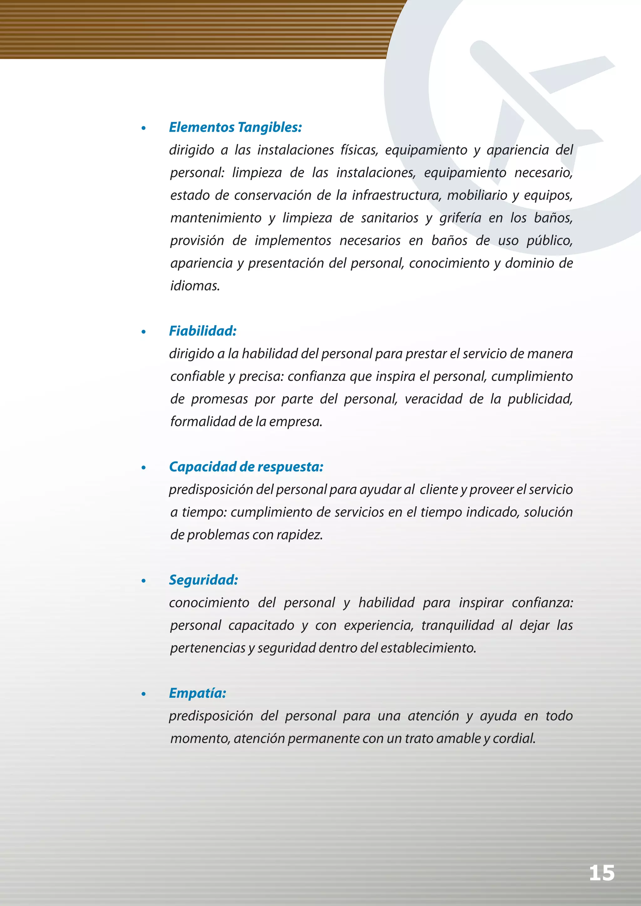 •	   Elementos	Tangibles:
     dirigido a las instalaciones físicas, equipamiento y apariencia del
     personal: limpieza de las instalaciones, equipamiento necesario,
     estado de conservación de la infraestructura, mobiliario y equipos,
     mantenimiento y limpieza de sanitarios y grifería en los baños,
     provisión de implementos necesarios en baños de uso público,
     apariencia y presentación del personal, conocimiento y dominio de
     idiomas.


•	   Fiabilidad:
     dirigido a la habilidad del personal para prestar el servicio de manera
     confiable y precisa: confianza que inspira el personal, cumplimiento
     de promesas por parte del personal, veracidad de la publicidad,
     formalidad de la empresa.


•	   Capacidad	de	respuesta:
     predisposición del personal para ayudar al cliente y proveer el servicio
     a tiempo: cumplimiento de servicios en el tiempo indicado, solución
     de problemas con rapidez.


•	   Seguridad:
     conocimiento del personal y habilidad para inspirar confianza:
     personal capacitado y con experiencia, tranquilidad al dejar las
     pertenencias y seguridad dentro del establecimiento.


•	   Empatía:
     predisposición del personal para una atención y ayuda en todo
     momento, atención permanente con un trato amable y cordial.




                                                                                15
 