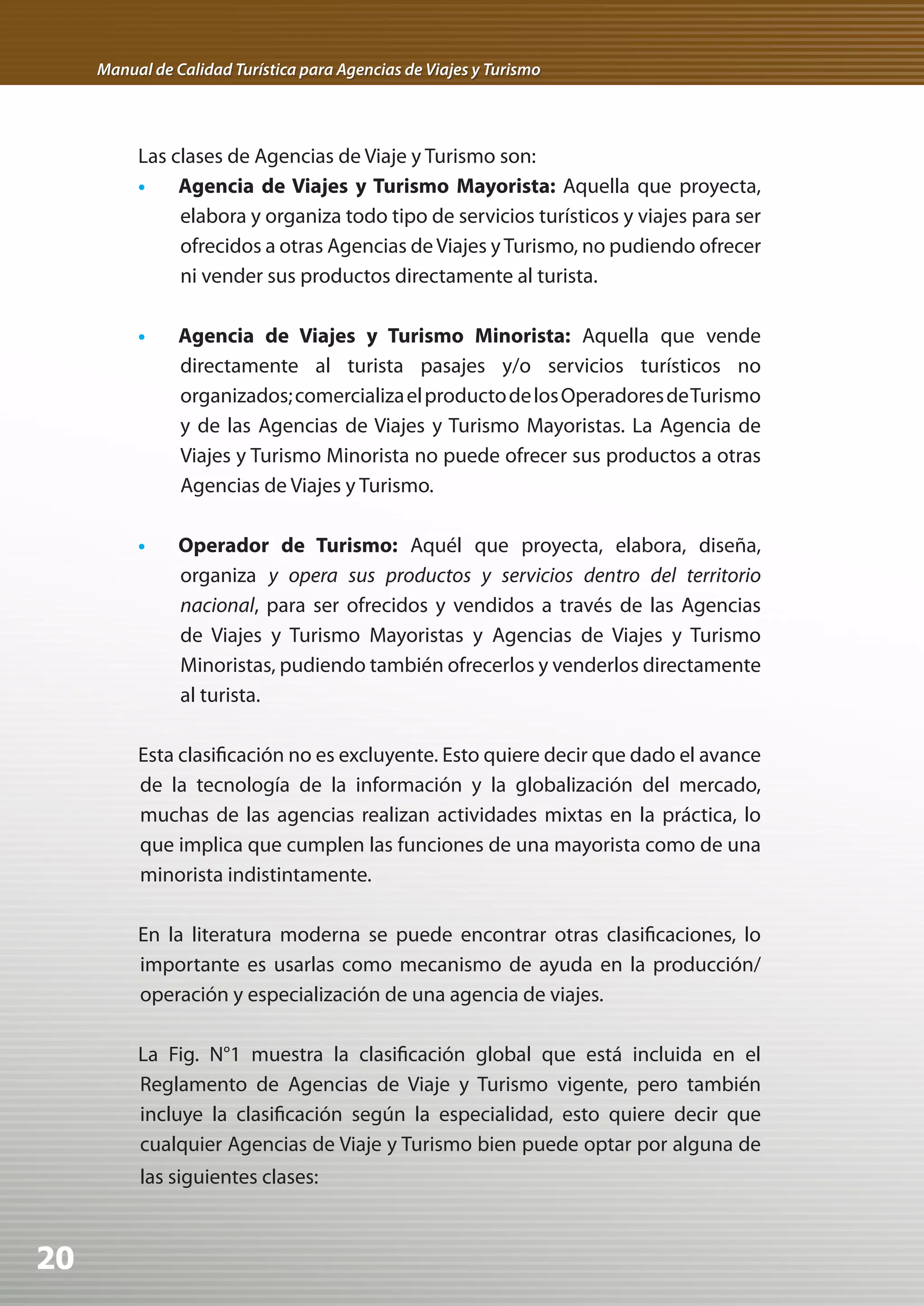 Manual de Calidad Turística para Agencias de Viajes y Turismo




          Las clases de Agencias de Viaje y Turismo son:
          •    Agencia de Viajes y Turismo Mayorista: Aquella que proyecta,
               elabora y organiza todo tipo de servicios turísticos y viajes para ser
               ofrecidos a otras Agencias de Viajes y Turismo, no pudiendo ofrecer
               ni vender sus productos directamente al turista.

          •	 Agencia de Viajes y Turismo Minorista: Aquella que vende
             directamente al turista pasajes y/o servicios turísticos no
             organizados; comercializa el producto de los Operadores de Turismo
             y de las Agencias de Viajes y Turismo Mayoristas. La Agencia de
             Viajes y Turismo Minorista no puede ofrecer sus productos a otras
             Agencias de Viajes y Turismo.

          •	 Operador de Turismo: Aquél que proyecta, elabora, diseña,
             organiza y opera sus productos y servicios dentro del territorio
             nacional, para ser ofrecidos y vendidos a través de las Agencias
             de Viajes y Turismo Mayoristas y Agencias de Viajes y Turismo
             Minoristas, pudiendo también ofrecerlos y venderlos directamente
             al turista.

          Esta clasificación no es excluyente. Esto quiere decir que dado el avance
          de la tecnología de la información y la globalización del mercado,
          muchas de las agencias realizan actividades mixtas en la práctica, lo
          que implica que cumplen las funciones de una mayorista como de una
          minorista indistintamente.

          En la literatura moderna se puede encontrar otras clasificaciones, lo
          importante es usarlas como mecanismo de ayuda en la producción/
          operación y especialización de una agencia de viajes.

          La Fig. N°1 muestra la clasificación global que está incluida en el
          Reglamento de Agencias de Viaje y Turismo vigente, pero también
          incluye la clasificación según la especialidad, esto quiere decir que
          cualquier Agencias de Viaje y Turismo bien puede optar por alguna de
          las siguientes clases:



20
 