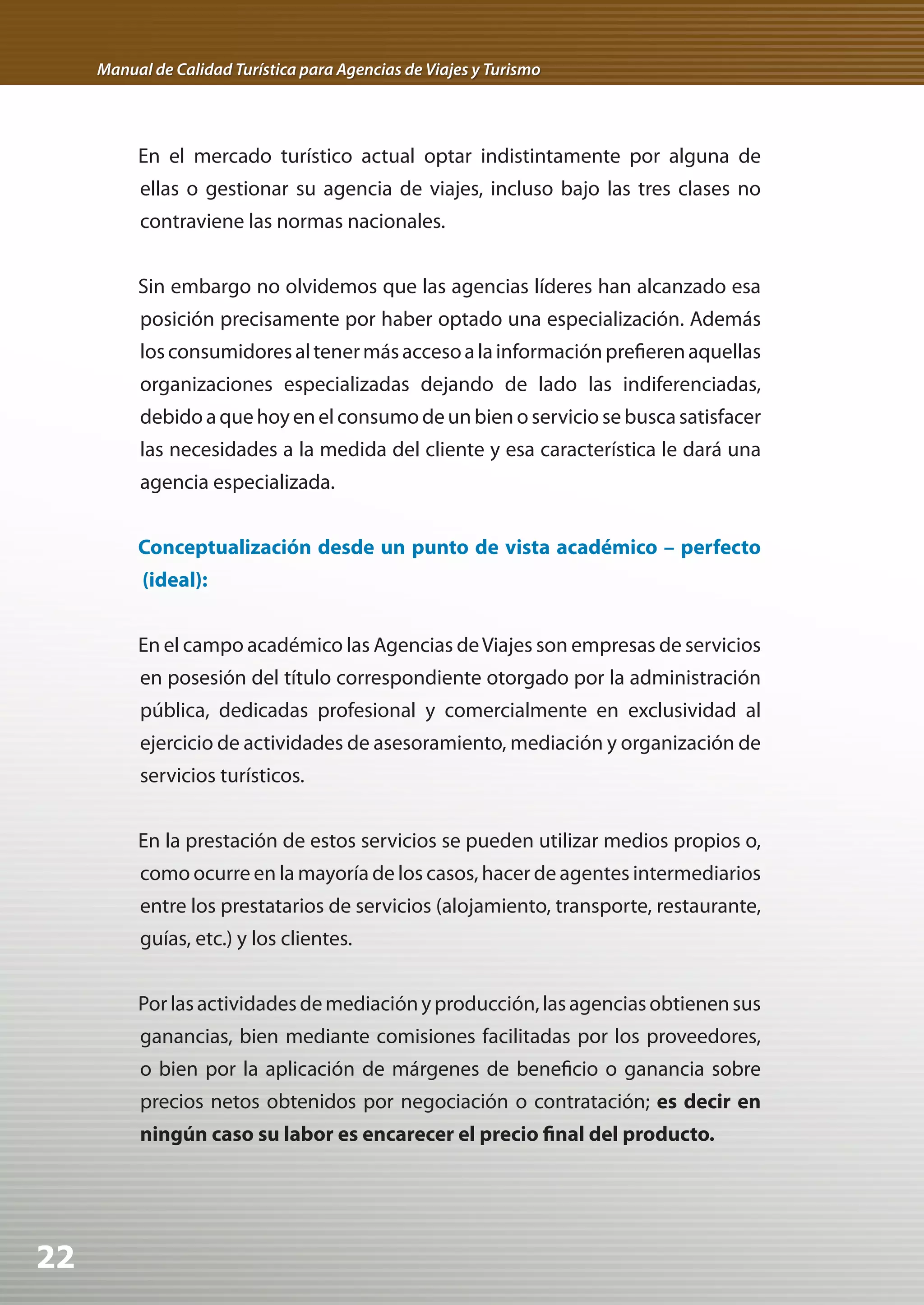 Manual de Calidad Turística para Agencias de Viajes y Turismo




          En el mercado turístico actual optar indistintamente por alguna de
          ellas o gestionar su agencia de viajes, incluso bajo las tres clases no
          contraviene las normas nacionales.


          Sin embargo no olvidemos que las agencias líderes han alcanzado esa
          posición precisamente por haber optado una especialización. Además
          los consumidores al tener más acceso a la información prefieren aquellas
          organizaciones especializadas dejando de lado las indiferenciadas,
          debido a que hoy en el consumo de un bien o servicio se busca satisfacer
          las necesidades a la medida del cliente y esa característica le dará una
          agencia especializada.


          Conceptualización desde un punto de vista académico – perfecto
           (ideal):


          En el campo académico las Agencias de Viajes son empresas de servicios
          en posesión del título correspondiente otorgado por la administración
          pública, dedicadas profesional y comercialmente en exclusividad al
          ejercicio de actividades de asesoramiento, mediación y organización de
          servicios turísticos.


          En la prestación de estos servicios se pueden utilizar medios propios o,
          como ocurre en la mayoría de los casos, hacer de agentes intermediarios
          entre los prestatarios de servicios (alojamiento, transporte, restaurante,
          guías, etc.) y los clientes.


          Por las actividades de mediación y producción, las agencias obtienen sus
          ganancias, bien mediante comisiones facilitadas por los proveedores,
          o bien por la aplicación de márgenes de beneficio o ganancia sobre
          precios netos obtenidos por negociación o contratación; es decir en
          ningún caso su labor es encarecer el precio final del producto.




22
 