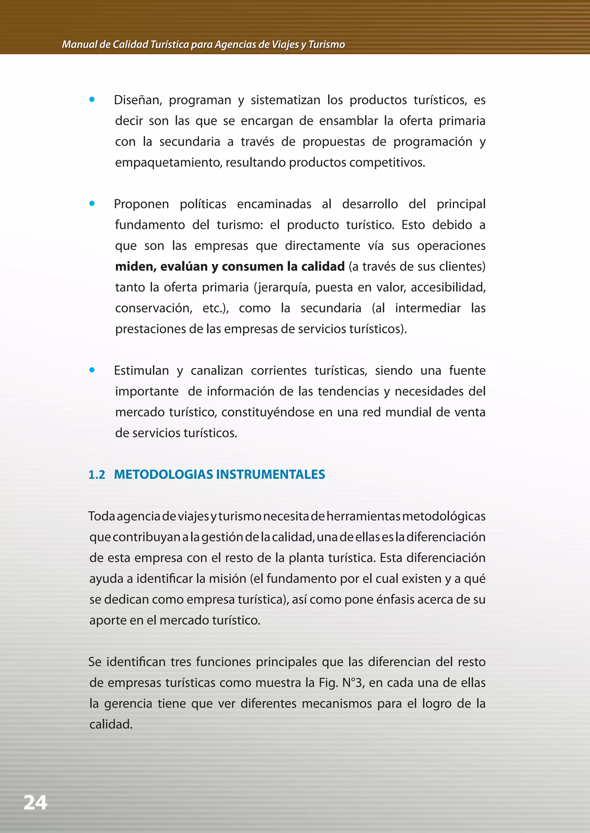 Manual de Calidad Turística para Agencias de Viajes y Turismo




          	 Diseñan, programan y sistematizan los productos turísticos, es
                decir son las que se encargan de ensamblar la oferta primaria
                con la secundaria a través de propuestas de programación y
                empaquetamiento, resultando productos competitivos.


          	 Proponen políticas encaminadas al desarrollo del principal
                fundamento del turismo: el producto turístico. Esto debido a
                que son las empresas que directamente vía sus operaciones
                miden, evalúan y consumen la calidad (a través de sus clientes)
                tanto la oferta primaria (jerarquía, puesta en valor, accesibilidad,
                conservación, etc.), como la secundaria (al intermediar las
                prestaciones de las empresas de servicios turísticos).


          	 Estimulan y canalizan corrientes turísticas, siendo una fuente
                importante de información de las tendencias y necesidades del
                mercado turístico, constituyéndose en una red mundial de venta
                de servicios turísticos.


          1.2 METODOLOGIAS INSTRUMENTALES


          Toda agencia de viajes y turismo necesita de herramientas metodológicas
          que contribuyan a la gestión de la calidad, una de ellas es la diferenciación
          de esta empresa con el resto de la planta turística. Esta diferenciación
          ayuda a identificar la misión (el fundamento por el cual existen y a qué
          se dedican como empresa turística), así como pone énfasis acerca de su
          aporte en el mercado turístico.


          Se identifican tres funciones principales que las diferencian del resto
          de empresas turísticas como muestra la Fig. N°3, en cada una de ellas
          la gerencia tiene que ver diferentes mecanismos para el logro de la
          calidad.




24
 