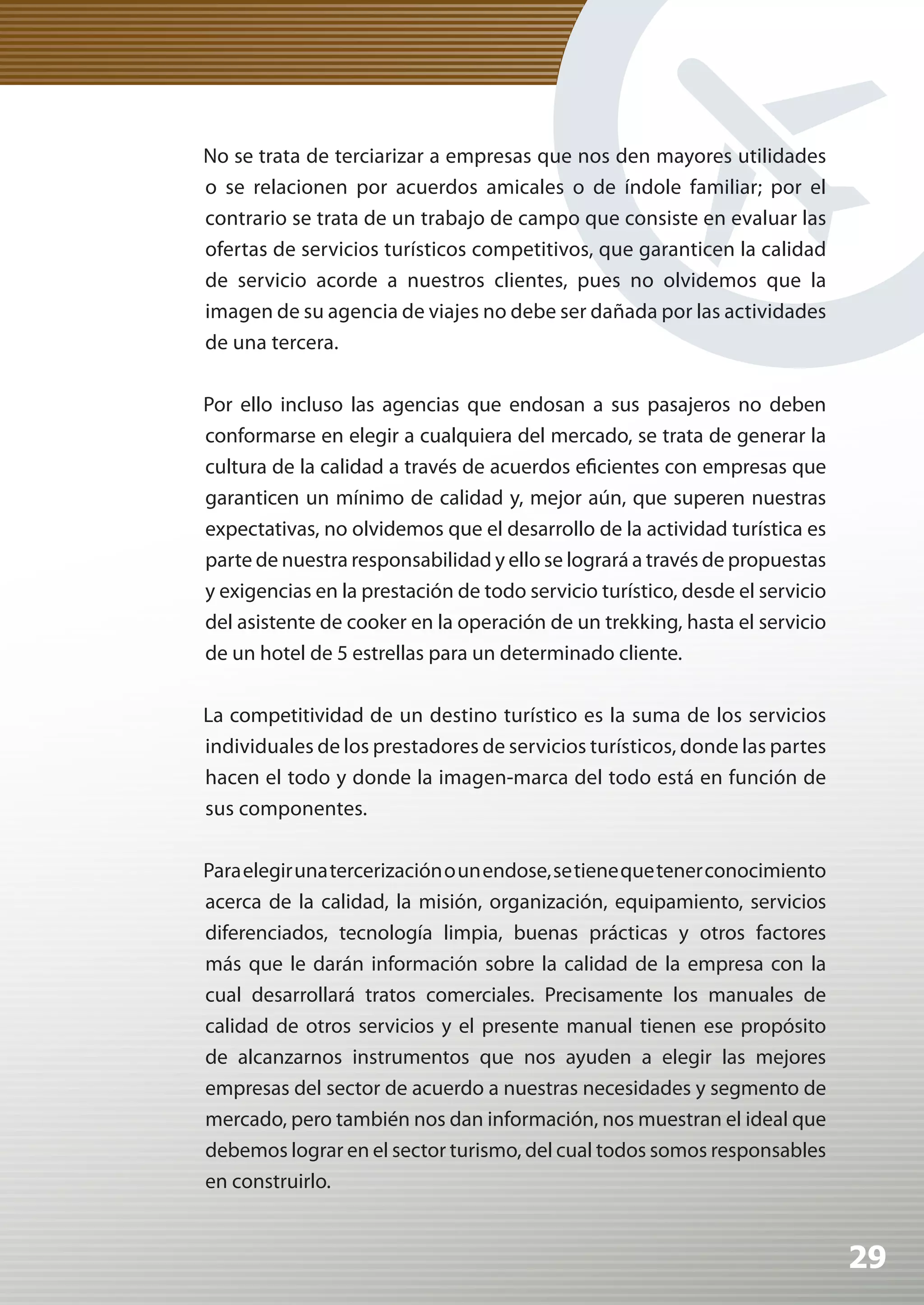 No se trata de terciarizar a empresas que nos den mayores utilidades
o se relacionen por acuerdos amicales o de índole familiar; por el
contrario se trata de un trabajo de campo que consiste en evaluar las
ofertas de servicios turísticos competitivos, que garanticen la calidad
de servicio acorde a nuestros clientes, pues no olvidemos que la
imagen de su agencia de viajes no debe ser dañada por las actividades
de una tercera.

Por ello incluso las agencias que endosan a sus pasajeros no deben
conformarse en elegir a cualquiera del mercado, se trata de generar la
cultura de la calidad a través de acuerdos eficientes con empresas que
garanticen un mínimo de calidad y, mejor aún, que superen nuestras
expectativas, no olvidemos que el desarrollo de la actividad turística es
parte de nuestra responsabilidad y ello se logrará a través de propuestas
y exigencias en la prestación de todo servicio turístico, desde el servicio
del asistente de cooker en la operación de un trekking, hasta el servicio
de un hotel de 5 estrellas para un determinado cliente.

La competitividad de un destino turístico es la suma de los servicios
individuales de los prestadores de servicios turísticos, donde las partes
hacen el todo y donde la imagen-marca del todo está en función de
sus componentes.

Para elegir una tercerización o un endose, se tiene que tener conocimiento
acerca de la calidad, la misión, organización, equipamiento, servicios
diferenciados, tecnología limpia, buenas prácticas y otros factores
más que le darán información sobre la calidad de la empresa con la
cual desarrollará tratos comerciales. Precisamente los manuales de
calidad de otros servicios y el presente manual tienen ese propósito
de alcanzarnos instrumentos que nos ayuden a elegir las mejores
empresas del sector de acuerdo a nuestras necesidades y segmento de
mercado, pero también nos dan información, nos muestran el ideal que
debemos lograr en el sector turismo, del cual todos somos responsables
en construirlo.


                                                                              29
 