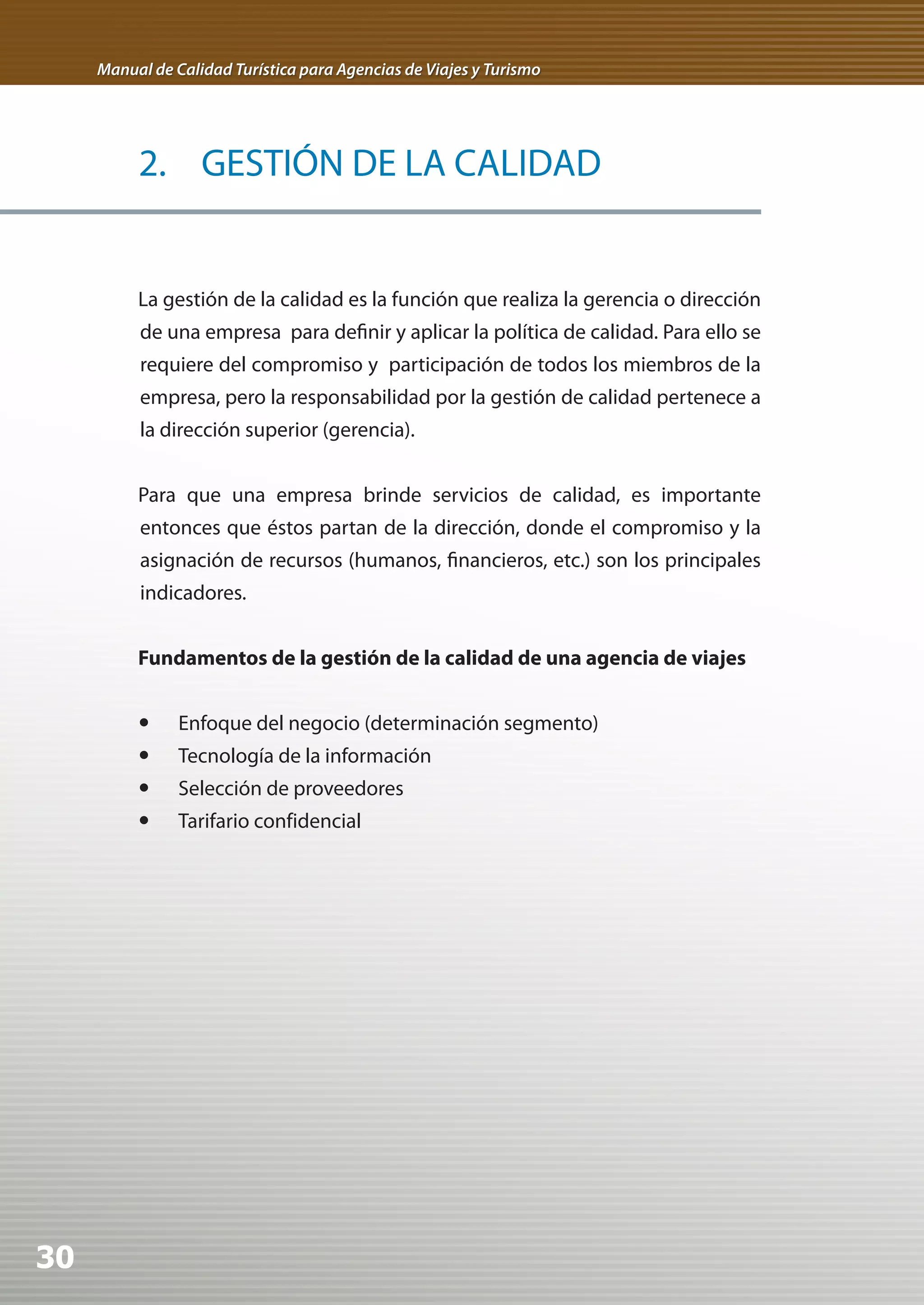 Manual de Calidad Turística para Agencias de Viajes y Turismo




          2. GESTIÓN DE LA CALIDAD


          La gestión de la calidad es la función que realiza la gerencia o dirección
          de una empresa para definir y aplicar la política de calidad. Para ello se
          requiere del compromiso y participación de todos los miembros de la
          empresa, pero la responsabilidad por la gestión de calidad pertenece a
          la dirección superior (gerencia).


          Para que una empresa brinde servicios de calidad, es importante
          entonces que éstos partan de la dirección, donde el compromiso y la
          asignación de recursos (humanos, financieros, etc.) son los principales
          indicadores.


          Fundamentos de la gestión de la calidad de una agencia de viajes


          	 Enfoque del negocio (determinación segmento)
          	 Tecnología de la información
          	 Selección de proveedores
          	 Tarifario confidencial




30
 