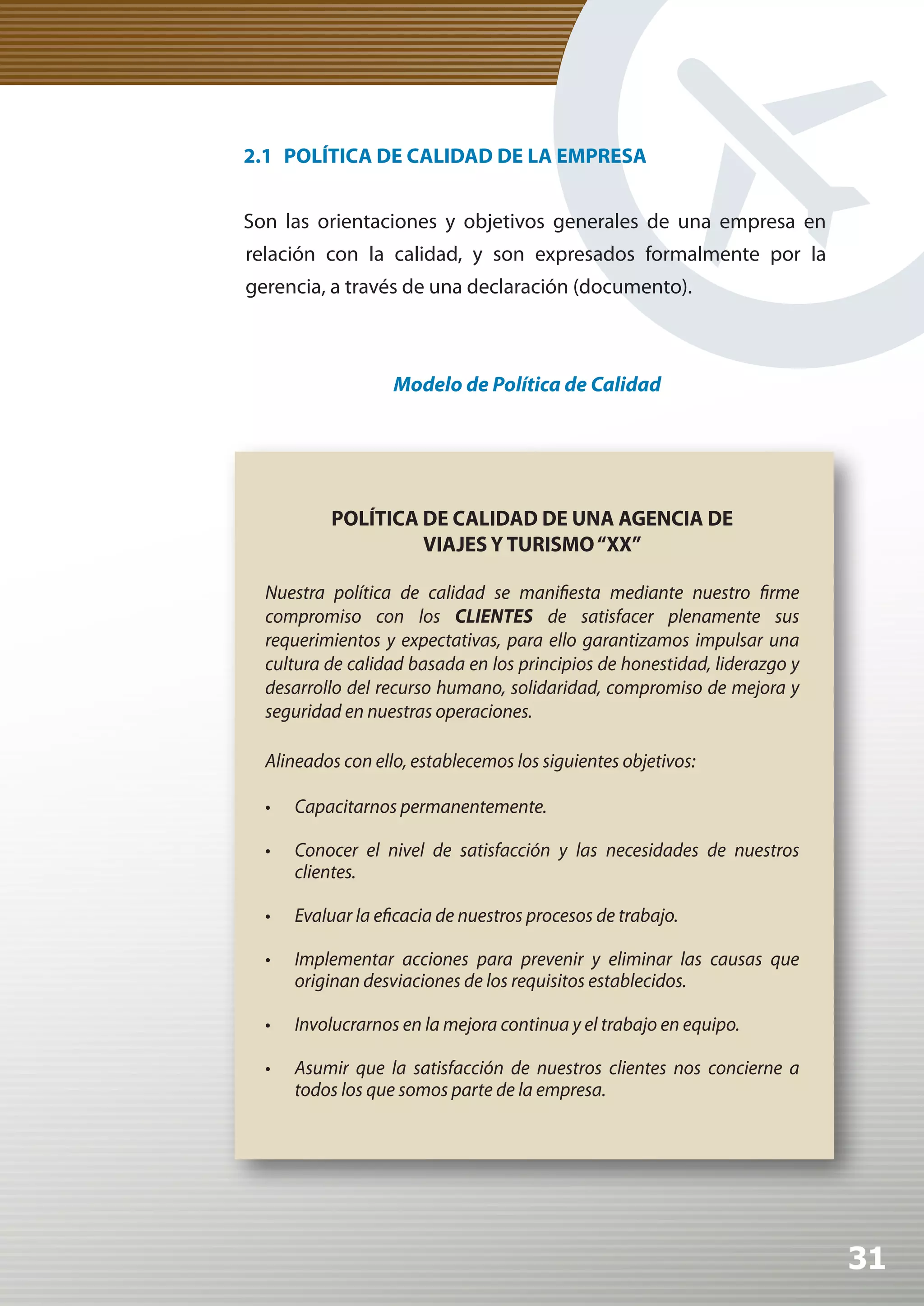 2.1 POLÍTICA DE CALIDAD DE LA EMPRESA


Son las orientaciones y objetivos generales de una empresa en
relación con la calidad, y son expresados formalmente por la
gerencia, a través de una declaración (documento).



                    Modelo de Política de Calidad




           POLÍTICA DE CALIDAD DE UNA AGENCIA DE
                    VIAJES Y TURISMO “XX”

  Nuestra política de calidad se manifiesta mediante nuestro firme
  compromiso con los CLIENTES	 de satisfacer plenamente sus
  requerimientos y expectativas, para ello garantizamos impulsar una
  cultura de calidad basada en los principios de honestidad, liderazgo y
  desarrollo del recurso humano, solidaridad, compromiso de mejora y
  seguridad en nuestras operaciones.

  Alineados con ello, establecemos los siguientes objetivos:

  •	   Capacitarnos permanentemente.

  •	   Conocer el nivel de satisfacción y las necesidades de nuestros
       clientes.

  •	   Evaluar la eficacia de nuestros procesos de trabajo.

  •	   Implementar acciones para prevenir y eliminar las causas que
       originan desviaciones de los requisitos establecidos.

  •	   Involucrarnos en la mejora continua y el trabajo en equipo.

  •	   Asumir que la satisfacción de nuestros clientes nos concierne a
       todos los que somos parte de la empresa.




                                                                           31
 