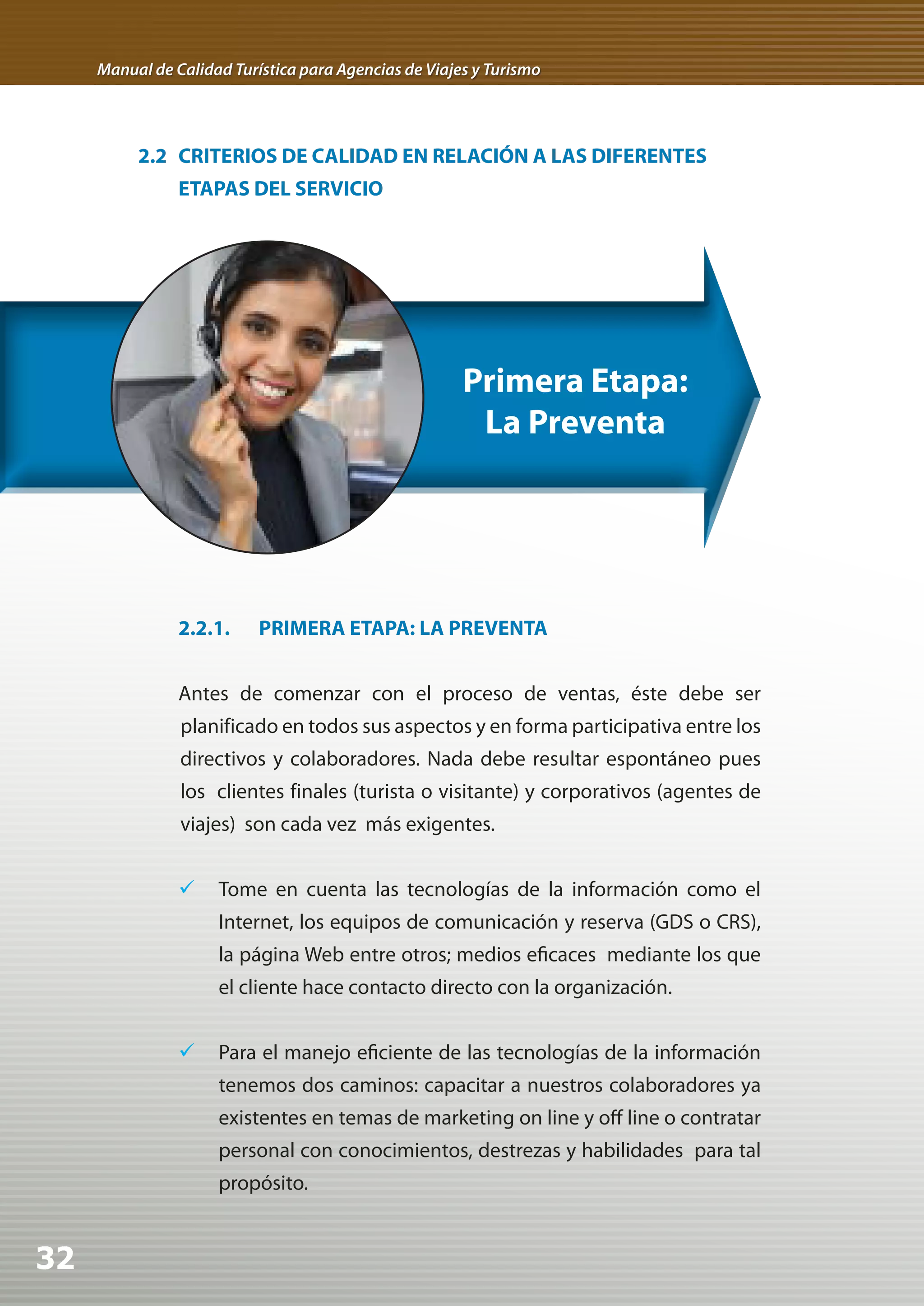 Manual de Calidad Turística para Agencias de Viajes y Turismo




          2.2 CRITERIOS DE CALIDAD EN RELACIÓN A LAS DIFERENTES
                ETAPAS DEL SERVICIO




                                                       Primera Etapa:
                                                        La Preventa




                2.2.1.     PRIMERA ETAPA: LA PREVENTA


                Antes de comenzar con el proceso de ventas, éste debe ser
                planificado en todos sus aspectos y en forma participativa entre los
                directivos y colaboradores. Nada debe resultar espontáneo pues
                los clientes finales (turista o visitante) y corporativos (agentes de
                viajes) son cada vez más exigentes.


                	 Tome en cuenta las tecnologías de la información como el
                     Internet, los equipos de comunicación y reserva (GDS o CRS),
                     la página Web entre otros; medios eficaces mediante los que
                     el cliente hace contacto directo con la organización.


                	 Para el manejo eficiente de las tecnologías de la información
                     tenemos dos caminos: capacitar a nuestros colaboradores ya
                     existentes en temas de marketing on line y off line o contratar
                     personal con conocimientos, destrezas y habilidades para tal
                     propósito.


32
 