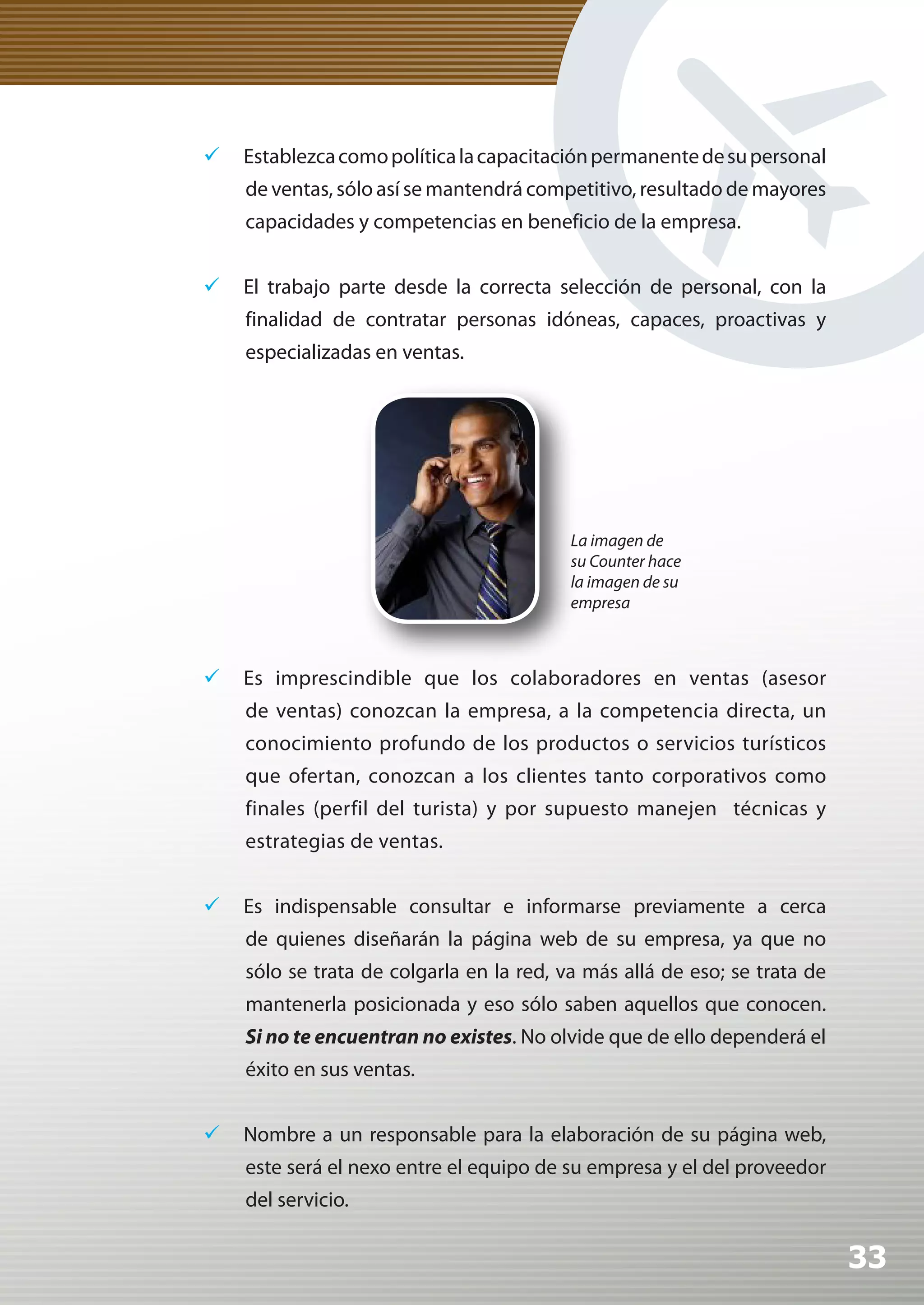 	 Establezca como política la capacitación permanente de su personal
    de ventas, sólo así se mantendrá competitivo, resultado de mayores
    capacidades y competencias en beneficio de la empresa.


	 El trabajo parte desde la correcta selección de personal, con la
    finalidad de contratar personas idóneas, capaces, proactivas y
    especializadas en ventas.




                                          La imagen de
                                          su Counter hace
                                          la imagen de su
                                          empresa



	 Es imprescindible que los colaboradores en ventas (asesor
    de ventas) conozcan la empresa, a la competencia directa, un
    conocimiento profundo de los productos o servicios turísticos
    que ofertan, conozcan a los clientes tanto corporativos como
    finales (perfil del turista) y por supuesto manejen técnicas y
    estrategias de ventas.


	 Es indispensable consultar e informarse previamente a cerca
    de quienes diseñarán la página web de su empresa, ya que no
    sólo se trata de colgarla en la red, va más allá de eso; se trata de
    mantenerla posicionada y eso sólo saben aquellos que conocen.
    Si	no	te	encuentran	no	existes. No olvide que de ello dependerá el
    éxito en sus ventas.


	 Nombre a un responsable para la elaboración de su página web,
    este será el nexo entre el equipo de su empresa y el del proveedor
    del servicio.

                                                                           33
 
