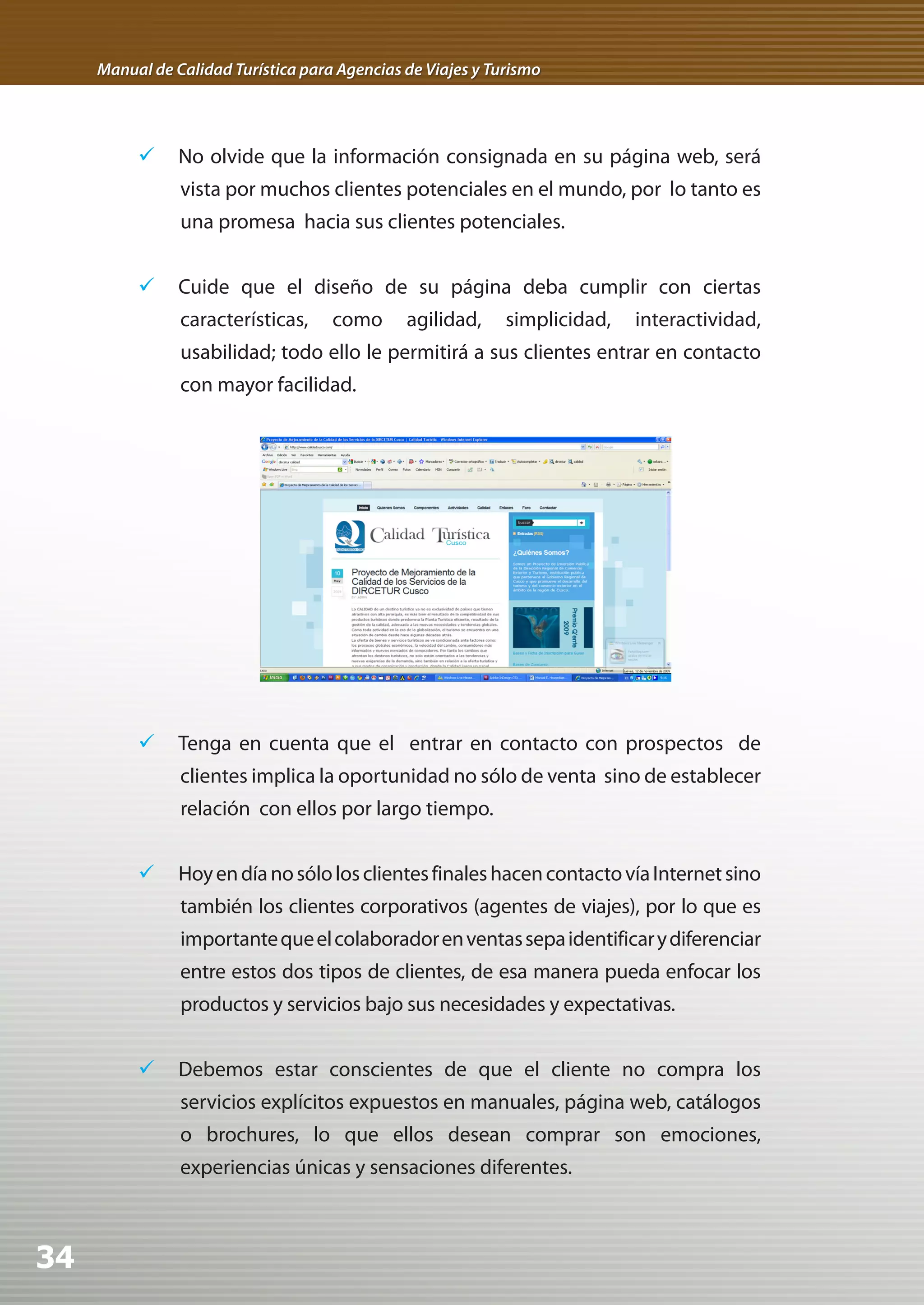 Manual de Calidad Turística para Agencias de Viajes y Turismo




          	 No olvide que la información consignada en su página web, será
                vista por muchos clientes potenciales en el mundo, por lo tanto es
                una promesa hacia sus clientes potenciales.


          	 Cuide que el diseño de su página deba cumplir con ciertas
                características,     como      agilidad,     simplicidad,   interactividad,
                usabilidad; todo ello le permitirá a sus clientes entrar en contacto
                con mayor facilidad.




          	 Tenga en cuenta que el entrar en contacto con prospectos de
                clientes implica la oportunidad no sólo de venta sino de establecer
                relación con ellos por largo tiempo.


          	 Hoy en día no sólo los clientes finales hacen contacto vía Internet sino
                también los clientes corporativos (agentes de viajes), por lo que es
                importante que el colaborador en ventas sepa identificar y diferenciar
                entre estos dos tipos de clientes, de esa manera pueda enfocar los
                productos y servicios bajo sus necesidades y expectativas.


          	 Debemos estar conscientes de que el cliente no compra los
                servicios explícitos expuestos en manuales, página web, catálogos
                o brochures, lo que ellos desean comprar son emociones,
                experiencias únicas y sensaciones diferentes.



34
 