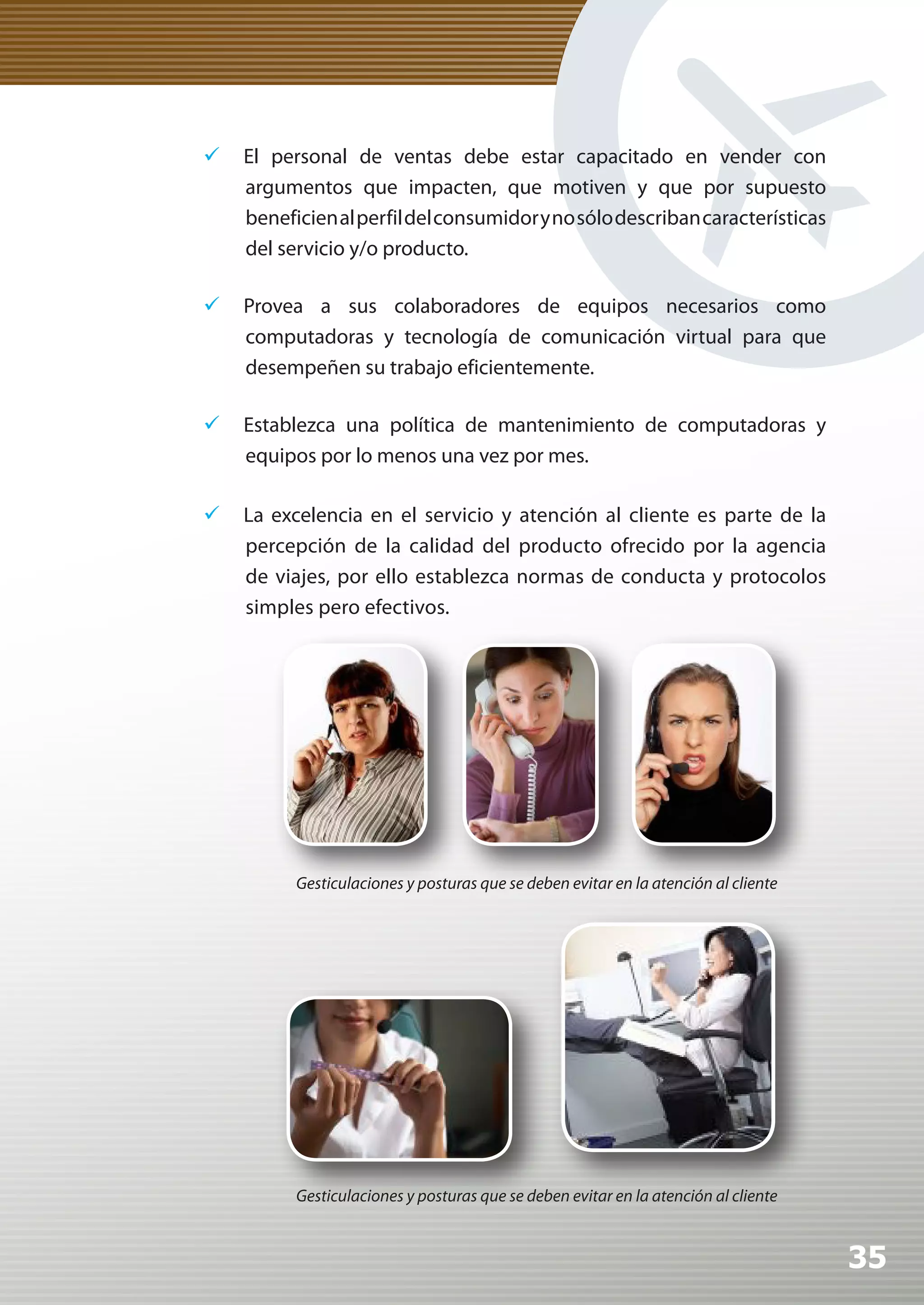 	 El personal de ventas debe estar capacitado en vender con
   argumentos que impacten, que motiven y que por supuesto
   beneficien al perfil del consumidor y no sólo describan características
   del servicio y/o producto.

	 Provea a sus colaboradores de equipos necesarios como
   computadoras y tecnología de comunicación virtual para que
   desempeñen su trabajo eficientemente.

	 Establezca una política de mantenimiento de computadoras y
   equipos por lo menos una vez por mes.

	 La excelencia en el servicio y atención al cliente es parte de la
   percepción de la calidad del producto ofrecido por la agencia
   de viajes, por ello establezca normas de conducta y protocolos
   simples pero efectivos.




           Gesticulaciones y posturas que se deben evitar en la atención al cliente




           Gesticulaciones y posturas que se deben evitar en la atención al cliente


                                                                                      35
 