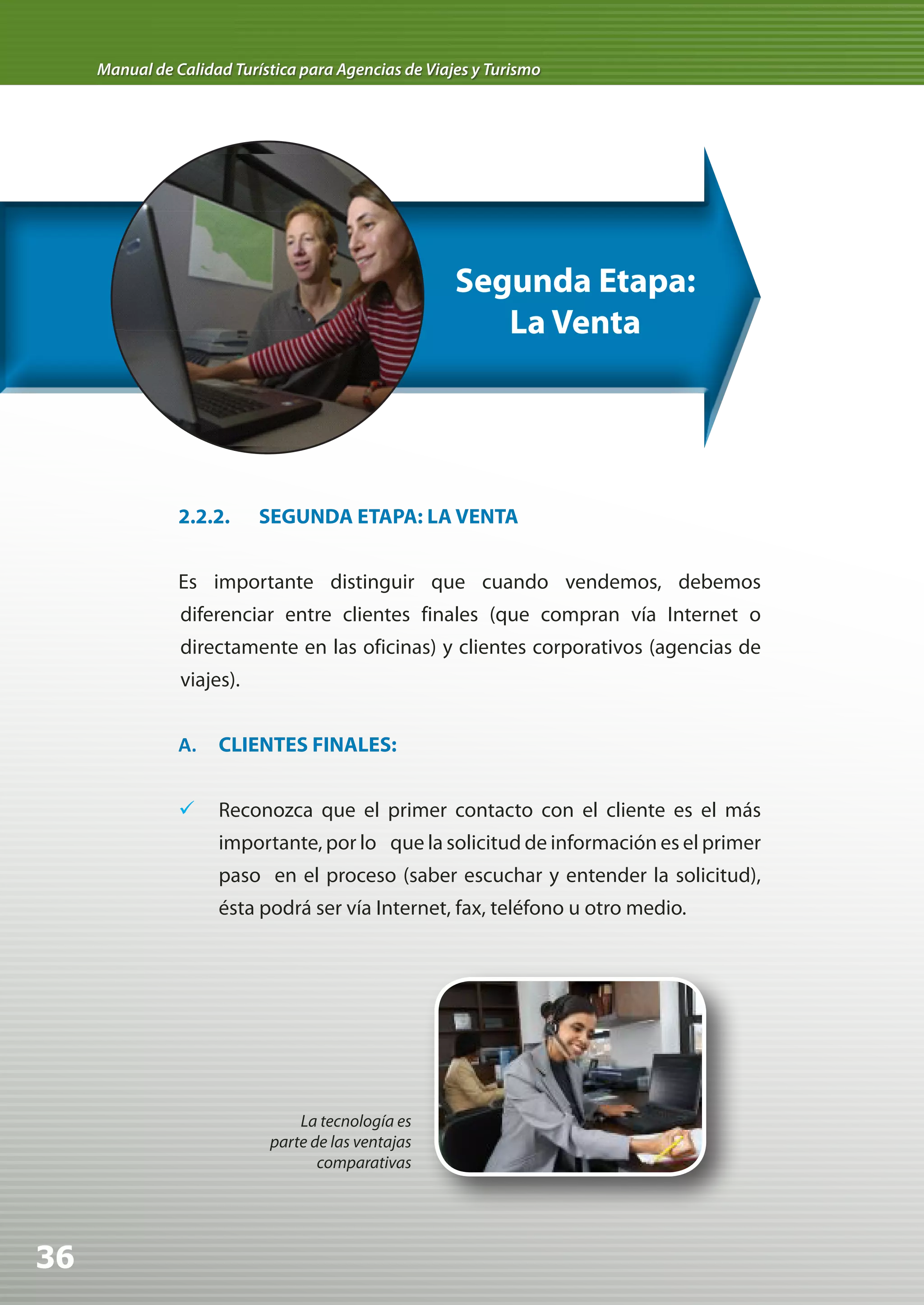 Manual de Calidad Turística para Agencias de Viajes y Turismo




                                                      Segunda Etapa:
                                                         La Venta




                2.2.2.     SEGUNDA ETAPA: LA VENTA


                Es importante distinguir que cuando vendemos, debemos
                diferenciar entre clientes finales (que compran vía Internet o
                directamente en las oficinas) y clientes corporativos (agencias de
                viajes).


                A.   CLIENTES FINALES:


                	 Reconozca que el primer contacto con el cliente es el más
                     importante, por lo que la solicitud de información es el primer
                     paso en el proceso (saber escuchar y entender la solicitud),
                     ésta podrá ser vía Internet, fax, teléfono u otro medio.




                                La tecnología es
                            parte de las ventajas
                                   comparativas




36
 