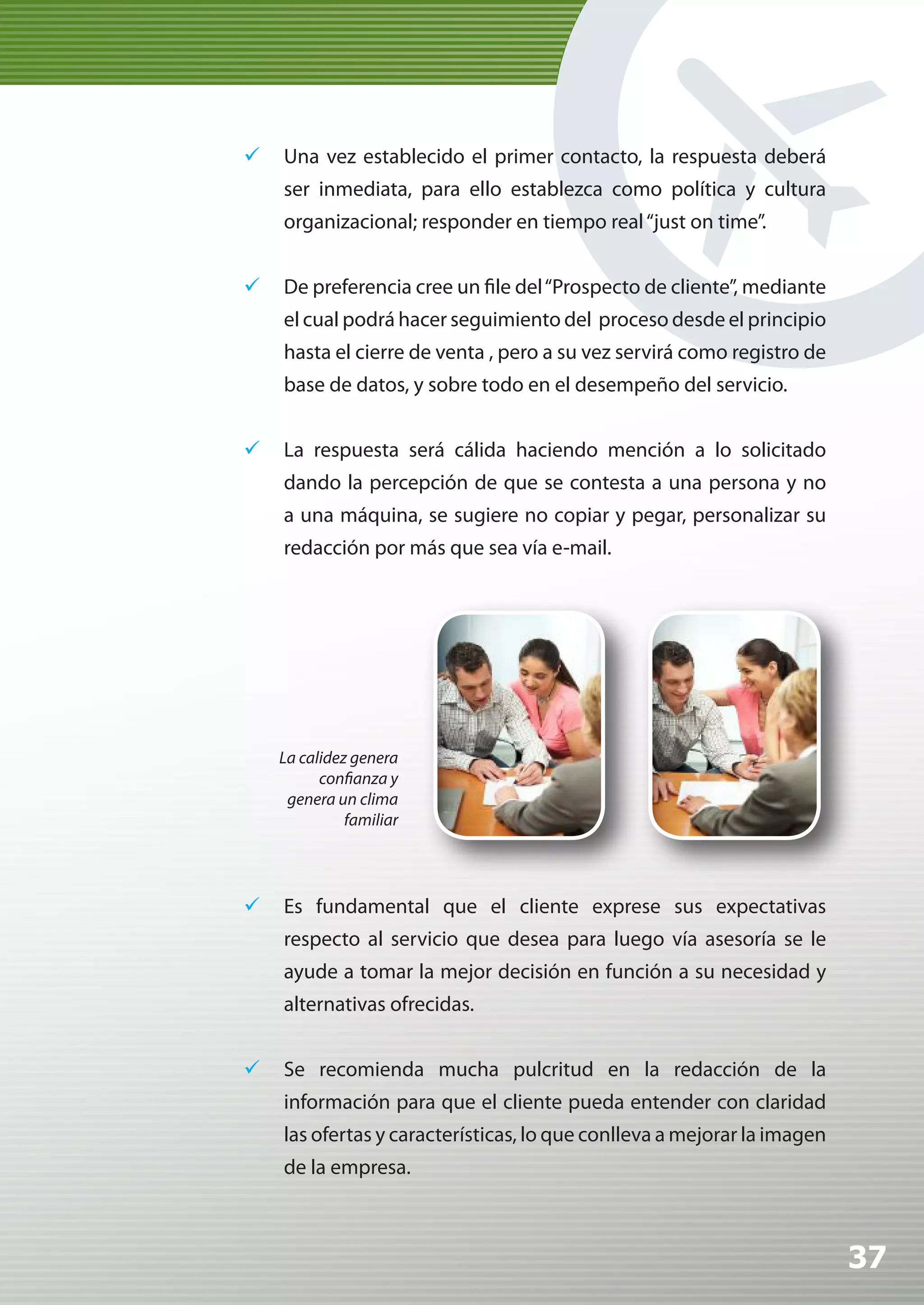 	 Una vez establecido el primer contacto, la respuesta deberá
    ser inmediata, para ello establezca como política y cultura
    organizacional; responder en tiempo real “just on time”.


	 De preferencia cree un file del “Prospecto de cliente”, mediante
    el cual podrá hacer seguimiento del proceso desde el principio
    hasta el cierre de venta , pero a su vez servirá como registro de
    base de datos, y sobre todo en el desempeño del servicio.


	 La respuesta será cálida haciendo mención a lo solicitado
    dando la percepción de que se contesta a una persona y no
    a una máquina, se sugiere no copiar y pegar, personalizar su
    redacción por más que sea vía e-mail.




    La calidez genera
          confianza y
     genera un clima
              familiar




	 Es fundamental que el cliente exprese sus expectativas
    respecto al servicio que desea para luego vía asesoría se le
    ayude a tomar la mejor decisión en función a su necesidad y
    alternativas ofrecidas.


	 Se recomienda mucha pulcritud en la redacción de la
    información para que el cliente pueda entender con claridad
    las ofertas y características, lo que conlleva a mejorar la imagen
    de la empresa.



                                                                         37
 
