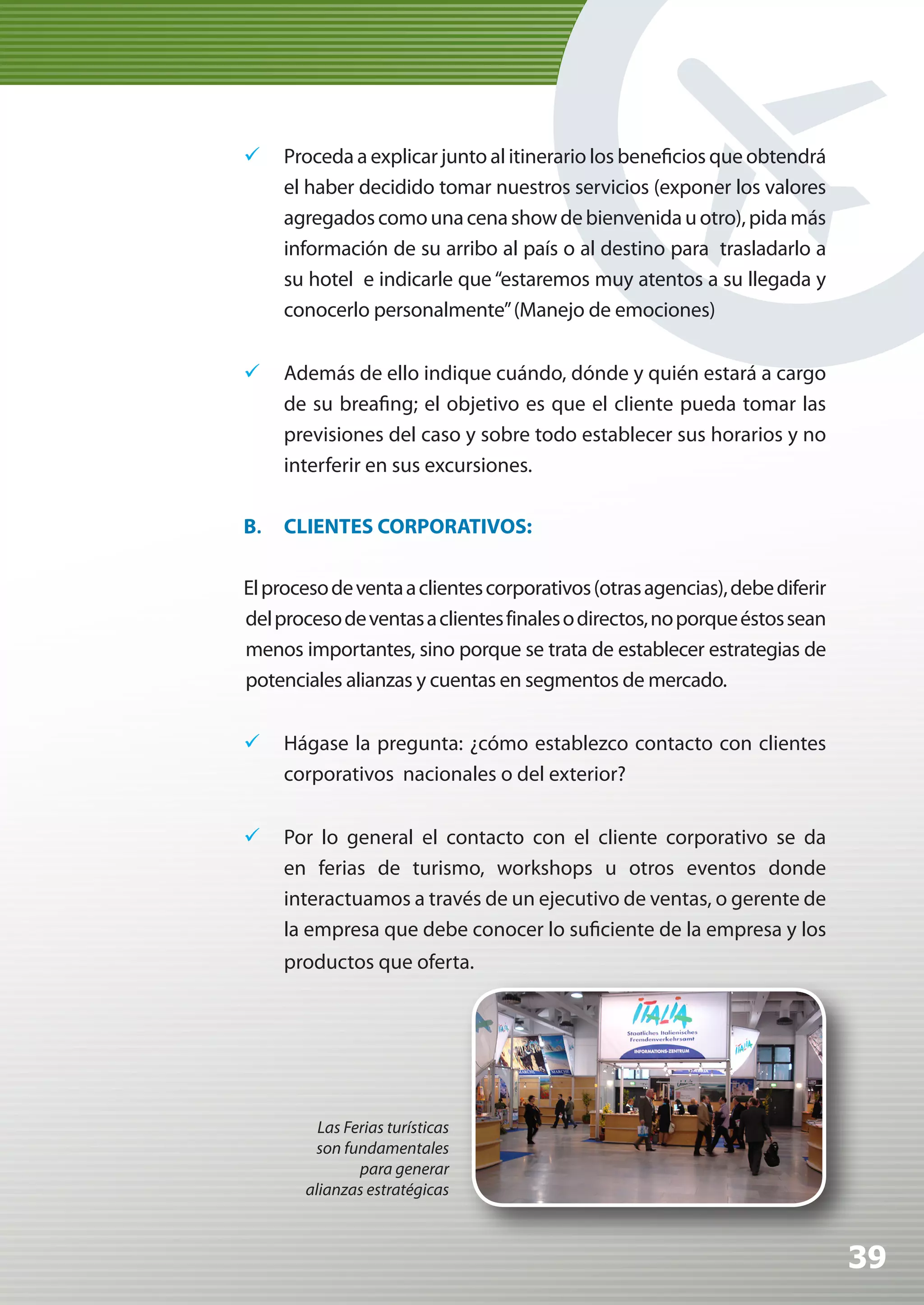 	 Proceda a explicar junto al itinerario los beneficios que obtendrá
   el haber decidido tomar nuestros servicios (exponer los valores
   agregados como una cena show de bienvenida u otro), pida más
   información de su arribo al país o al destino para trasladarlo a
   su hotel e indicarle que “estaremos muy atentos a su llegada y
   conocerlo personalmente” (Manejo de emociones)


	 Además de ello indique cuándo, dónde y quién estará a cargo
   de su breafing; el objetivo es que el cliente pueda tomar las
   previsiones del caso y sobre todo establecer sus horarios y no
   interferir en sus excursiones.

B.   CLIENTES CORPORATIVOS:

El proceso de venta a clientes corporativos (otras agencias), debe diferir
del proceso de ventas a clientes finales o directos, no porque éstos sean
menos importantes, sino porque se trata de establecer estrategias de
potenciales alianzas y cuentas en segmentos de mercado.


	 Hágase la pregunta: ¿cómo establezco contacto con clientes
   corporativos nacionales o del exterior?

	 Por lo general el contacto con el cliente corporativo se da
   en ferias de turismo, workshops u otros eventos donde
   interactuamos a través de un ejecutivo de ventas, o gerente de
   la empresa que debe conocer lo suficiente de la empresa y los
     productos que oferta.




         Las Ferias turísticas
        son fundamentales
               para generar
       alianzas estratégicas



                                                                             39
 