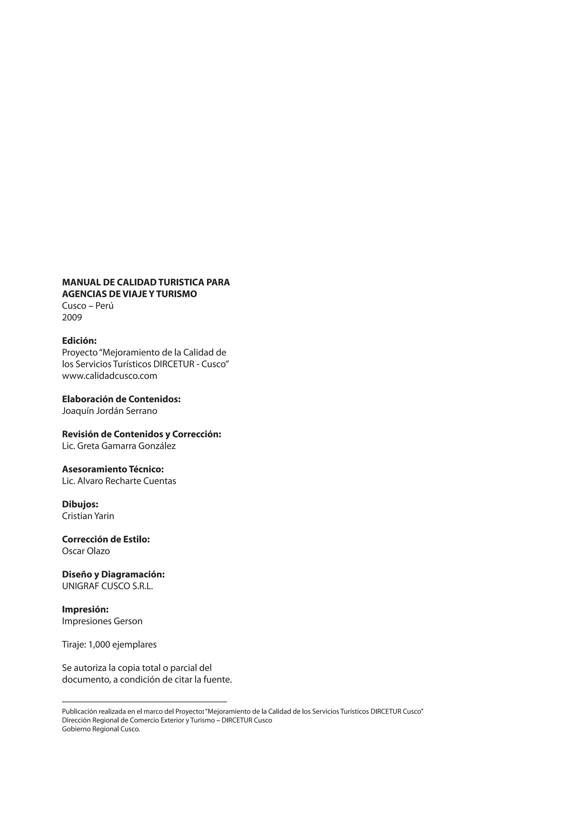 MANUAL DE CALIDAD TURISTICA PARA
AGENCIAS DE VIAJE Y TURISMO
Cusco – Perú
2009

Edición:
Proyecto “Mejoramiento de la Calidad de
los Servicios Turísticos DIRCETUR - Cusco”
www.calidadcusco.com

Elaboración de Contenidos:
Joaquín Jordán Serrano

Revisión de Contenidos y Corrección:
Lic. Greta Gamarra González

Asesoramiento Técnico:
Lic. Alvaro Recharte Cuentas

Dibujos:
Cristian Yarin

Corrección de Estilo:
Oscar Olazo

Diseño y Diagramación:
UNIGRAF CUSCO S.R.L.

Impresión:
Impresiones Gerson

Tiraje: 1,000 ejemplares

Se autoriza la copia total o parcial del
documento, a condición de citar la fuente.


Publicación realizada en el marco del Proyecto: “Mejoramiento de la Calidad de los Servicios Turísticos DIRCETUR Cusco”
Dirección Regional de Comercio Exterior y Turismo – DIRCETUR Cusco
Gobierno Regional Cusco.
 