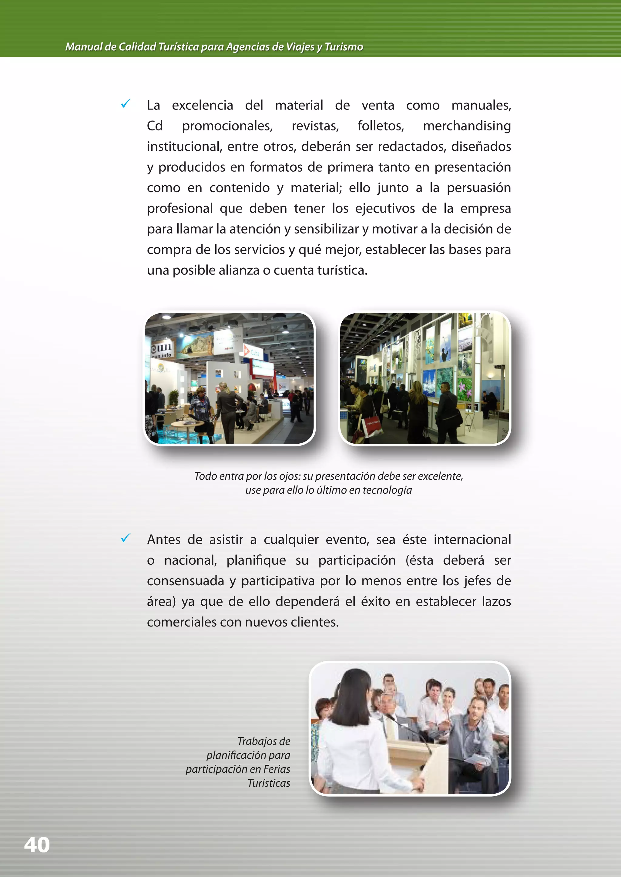 Manual de Calidad Turística para Agencias de Viajes y Turismo




                	 La excelencia del material de venta como manuales,
                   Cd promocionales, revistas, folletos, merchandising
                   institucional, entre otros, deberán ser redactados, diseñados
                   y producidos en formatos de primera tanto en presentación
                   como en contenido y material; ello junto a la persuasión
                   profesional que deben tener los ejecutivos de la empresa
                   para llamar la atención y sensibilizar y motivar a la decisión de
                   compra de los servicios y qué mejor, establecer las bases para
                   una posible alianza o cuenta turística.




                               Todo entra por los ojos: su presentación debe ser excelente,
                                          use para ello lo último en tecnología



                	 Antes de asistir a cualquier evento, sea éste internacional
                   o nacional, planifique su participación (ésta deberá ser
                   consensuada y participativa por lo menos entre los jefes de
                   área) ya que de ello dependerá el éxito en establecer lazos
                   comerciales con nuevos clientes.




                                        Trabajos de
                                 planificación para
                             participación en Ferias
                                          Turísticas




40
 