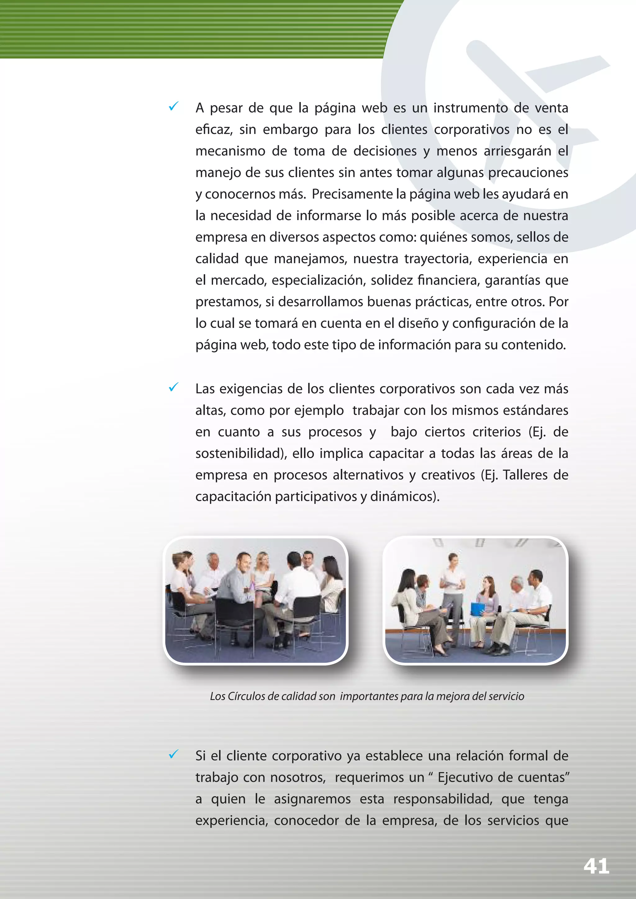 	 A pesar de que la página web es un instrumento de venta
   eficaz, sin embargo para los clientes corporativos no es el
   mecanismo de toma de decisiones y menos arriesgarán el
   manejo de sus clientes sin antes tomar algunas precauciones
   y conocernos más. Precisamente la página web les ayudará en
   la necesidad de informarse lo más posible acerca de nuestra
   empresa en diversos aspectos como: quiénes somos, sellos de
   calidad que manejamos, nuestra trayectoria, experiencia en
   el mercado, especialización, solidez financiera, garantías que
   prestamos, si desarrollamos buenas prácticas, entre otros. Por
   lo cual se tomará en cuenta en el diseño y configuración de la
   página web, todo este tipo de información para su contenido.


	 Las exigencias de los clientes corporativos son cada vez más
   altas, como por ejemplo trabajar con los mismos estándares
   en cuanto a sus procesos y bajo ciertos criterios (Ej. de
   sostenibilidad), ello implica capacitar a todas las áreas de la
   empresa en procesos alternativos y creativos (Ej. Talleres de
   capacitación participativos y dinámicos).




      Los Círculos de calidad son importantes para la mejora del servicio




	 Si el cliente corporativo ya establece una relación formal de
   trabajo con nosotros, requerimos un “ Ejecutivo de cuentas”
   a quien le asignaremos esta responsabilidad, que tenga
   experiencia, conocedor de la empresa, de los servicios que


                                                                            41
 