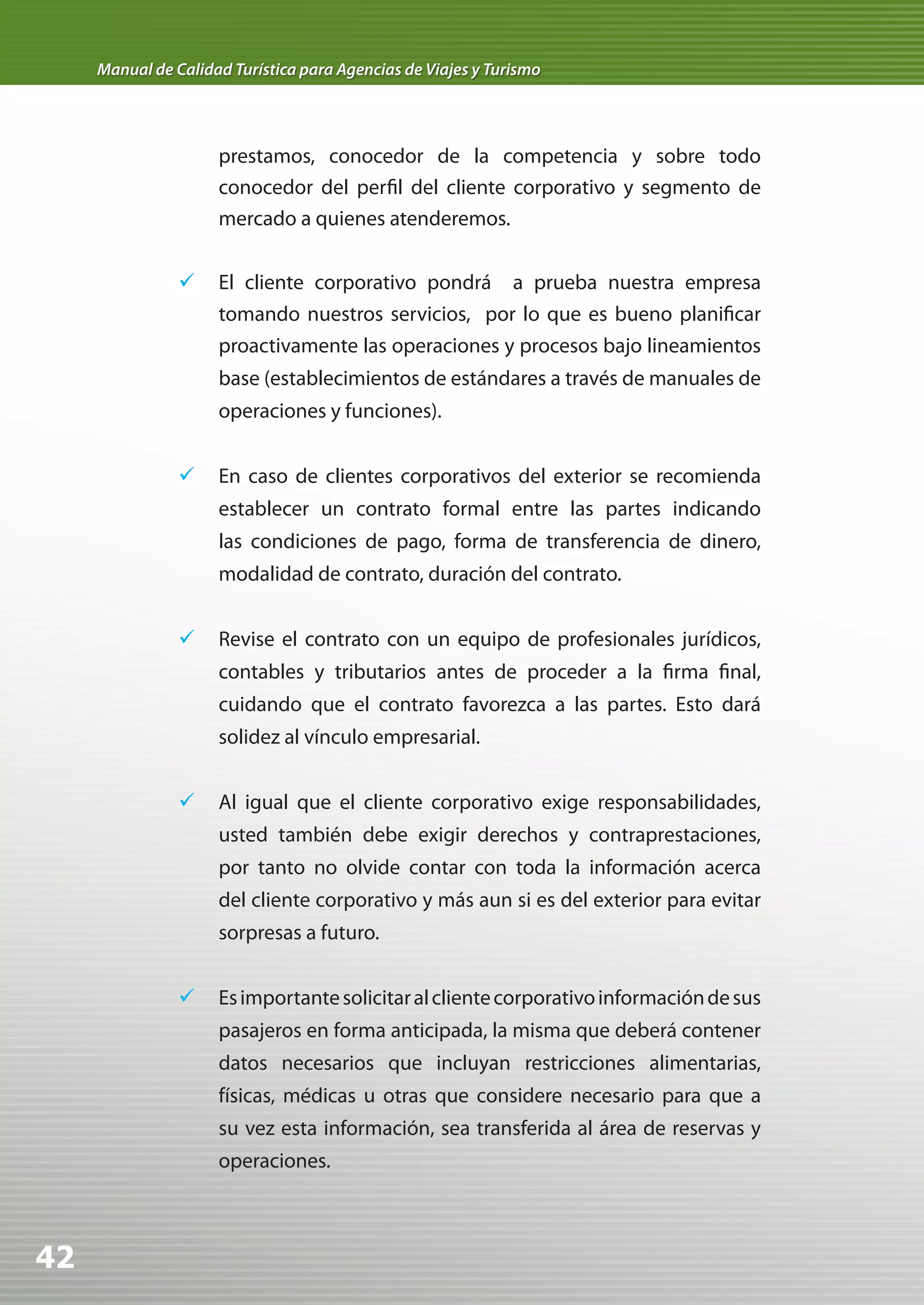 Manual de Calidad Turística para Agencias de Viajes y Turismo




                     prestamos, conocedor de la competencia y sobre todo
                     conocedor del perfil del cliente corporativo y segmento de
                     mercado a quienes atenderemos.


                	 El cliente corporativo pondrá a prueba nuestra empresa
                   tomando nuestros servicios, por lo que es bueno planificar
                     proactivamente las operaciones y procesos bajo lineamientos
                     base (establecimientos de estándares a través de manuales de
                     operaciones y funciones).


                	 En caso de clientes corporativos del exterior se recomienda
                     establecer un contrato formal entre las partes indicando
                     las condiciones de pago, forma de transferencia de dinero,
                     modalidad de contrato, duración del contrato.


                	 Revise el contrato con un equipo de profesionales jurídicos,
                     contables y tributarios antes de proceder a la firma final,
                     cuidando que el contrato favorezca a las partes. Esto dará
                     solidez al vínculo empresarial.


                	 Al igual que el cliente corporativo exige responsabilidades,
                     usted también debe exigir derechos y contraprestaciones,
                     por tanto no olvide contar con toda la información acerca
                     del cliente corporativo y más aun si es del exterior para evitar
                     sorpresas a futuro.


                	 Es importante solicitar al cliente corporativo información de sus
                     pasajeros en forma anticipada, la misma que deberá contener
                     datos necesarios que incluyan restricciones alimentarias,
                     físicas, médicas u otras que considere necesario para que a
                     su vez esta información, sea transferida al área de reservas y
                     operaciones.



42
 