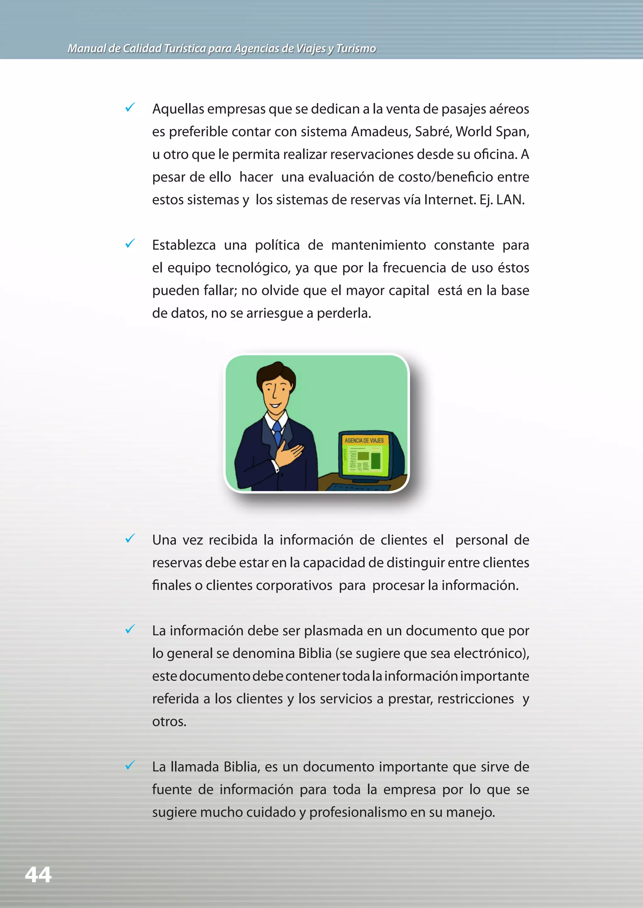 Manual de Calidad Turística para Agencias de Viajes y Turismo




                	 Aquellas empresas que se dedican a la venta de pasajes aéreos
                     es preferible contar con sistema Amadeus, Sabré, World Span,
                     u otro que le permita realizar reservaciones desde su oficina. A
                     pesar de ello hacer una evaluación de costo/beneficio entre
                     estos sistemas y los sistemas de reservas vía Internet. Ej. LAN.


                	 Establezca una política de mantenimiento constante para
                     el equipo tecnológico, ya que por la frecuencia de uso éstos
                     pueden fallar; no olvide que el mayor capital está en la base
                     de datos, no se arriesgue a perderla.




                	 Una vez recibida la información de clientes el personal de
                     reservas debe estar en la capacidad de distinguir entre clientes
                     finales o clientes corporativos para procesar la información.


                	 La información debe ser plasmada en un documento que por
                     lo general se denomina Biblia (se sugiere que sea electrónico),
                     este documento debe contener toda la información importante
                     referida a los clientes y los servicios a prestar, restricciones y
                     otros.


                	 La llamada Biblia, es un documento importante que sirve de
                     fuente de información para toda la empresa por lo que se
                     sugiere mucho cuidado y profesionalismo en su manejo.



44
 