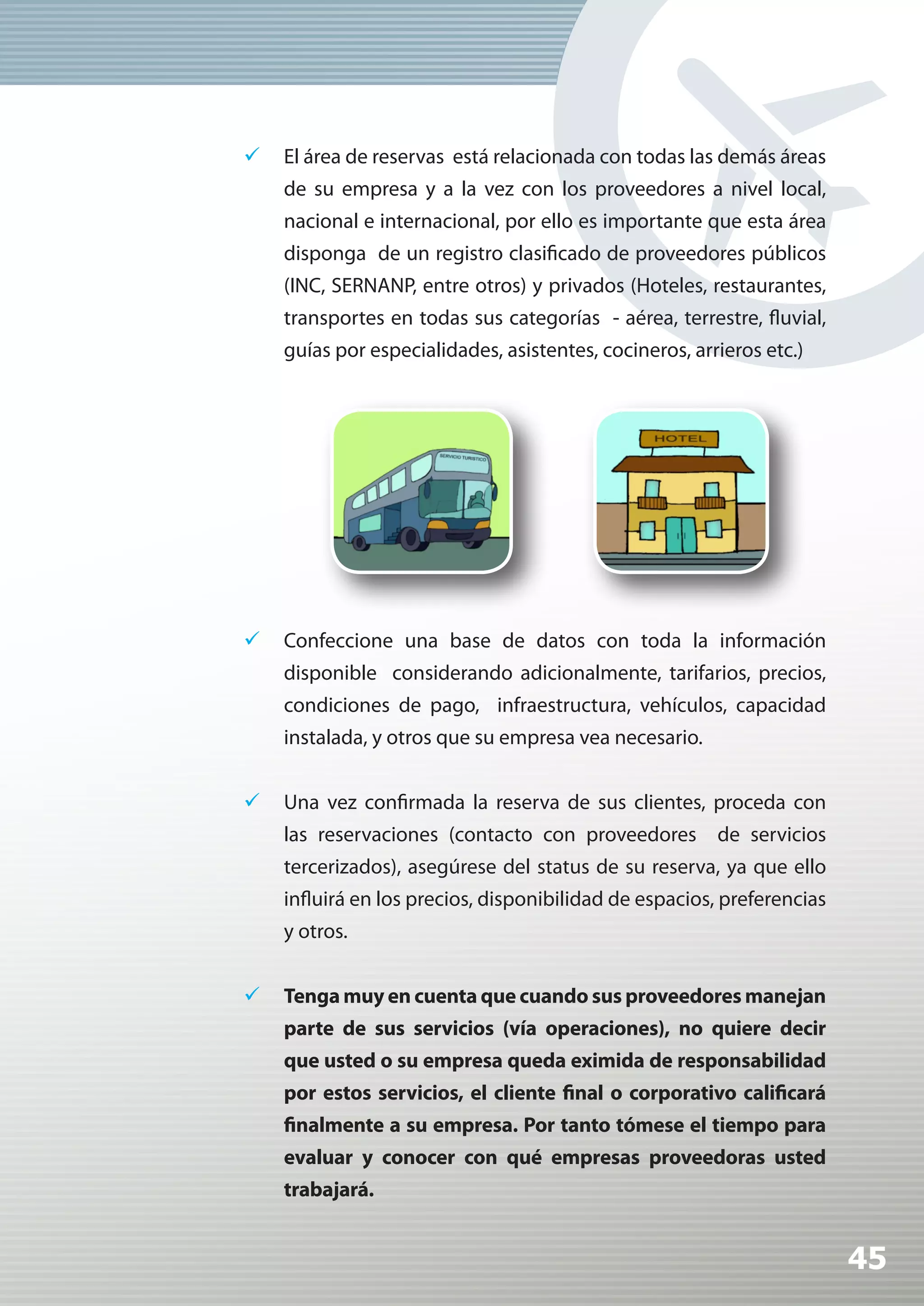 	 El área de reservas está relacionada con todas las demás áreas
    de su empresa y a la vez con los proveedores a nivel local,
    nacional e internacional, por ello es importante que esta área
    disponga de un registro clasificado de proveedores públicos
    (INC, SERNANP, entre otros) y privados (Hoteles, restaurantes,
    transportes en todas sus categorías - aérea, terrestre, fluvial,
    guías por especialidades, asistentes, cocineros, arrieros etc.)




	 Confeccione una base de datos con toda la información
    disponible considerando adicionalmente, tarifarios, precios,
    condiciones de pago, infraestructura, vehículos, capacidad
    instalada, y otros que su empresa vea necesario.


	 Una vez confirmada la reserva de sus clientes, proceda con
    las reservaciones (contacto con proveedores de servicios
    tercerizados), asegúrese del status de su reserva, ya que ello
    influirá en los precios, disponibilidad de espacios, preferencias
    y otros.


	 Tenga muy en cuenta que cuando sus proveedores manejan
    parte de sus servicios (vía operaciones), no quiere decir
    que usted o su empresa queda eximida de responsabilidad
    por estos servicios, el cliente final o corporativo calificará
    finalmente a su empresa. Por tanto tómese el tiempo para
    evaluar y conocer con qué empresas proveedoras usted
    trabajará.


                                                                        45
 