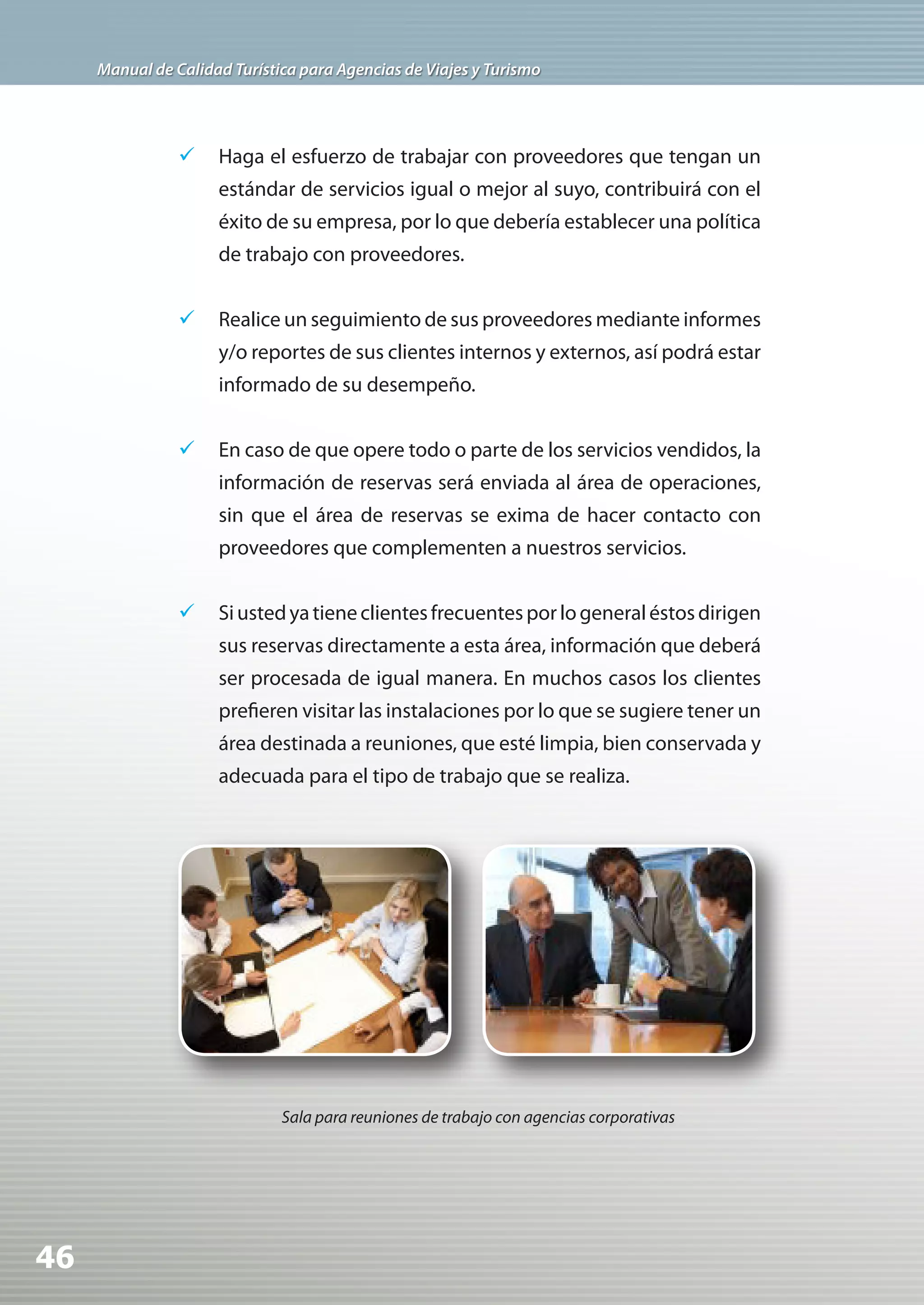 Manual de Calidad Turística para Agencias de Viajes y Turismo




                	 Haga el esfuerzo de trabajar con proveedores que tengan un
                     estándar de servicios igual o mejor al suyo, contribuirá con el
                     éxito de su empresa, por lo que debería establecer una política
                     de trabajo con proveedores.


                	 Realice un seguimiento de sus proveedores mediante informes
                     y/o reportes de sus clientes internos y externos, así podrá estar
                     informado de su desempeño.


                	 En caso de que opere todo o parte de los servicios vendidos, la
                     información de reservas será enviada al área de operaciones,
                     sin que el área de reservas se exima de hacer contacto con
                     proveedores que complementen a nuestros servicios.


                	 Si usted ya tiene clientes frecuentes por lo general éstos dirigen
                     sus reservas directamente a esta área, información que deberá
                     ser procesada de igual manera. En muchos casos los clientes
                     prefieren visitar las instalaciones por lo que se sugiere tener un
                     área destinada a reuniones, que esté limpia, bien conservada y
                     adecuada para el tipo de trabajo que se realiza.




                              Sala para reuniones de trabajo con agencias corporativas




46
 