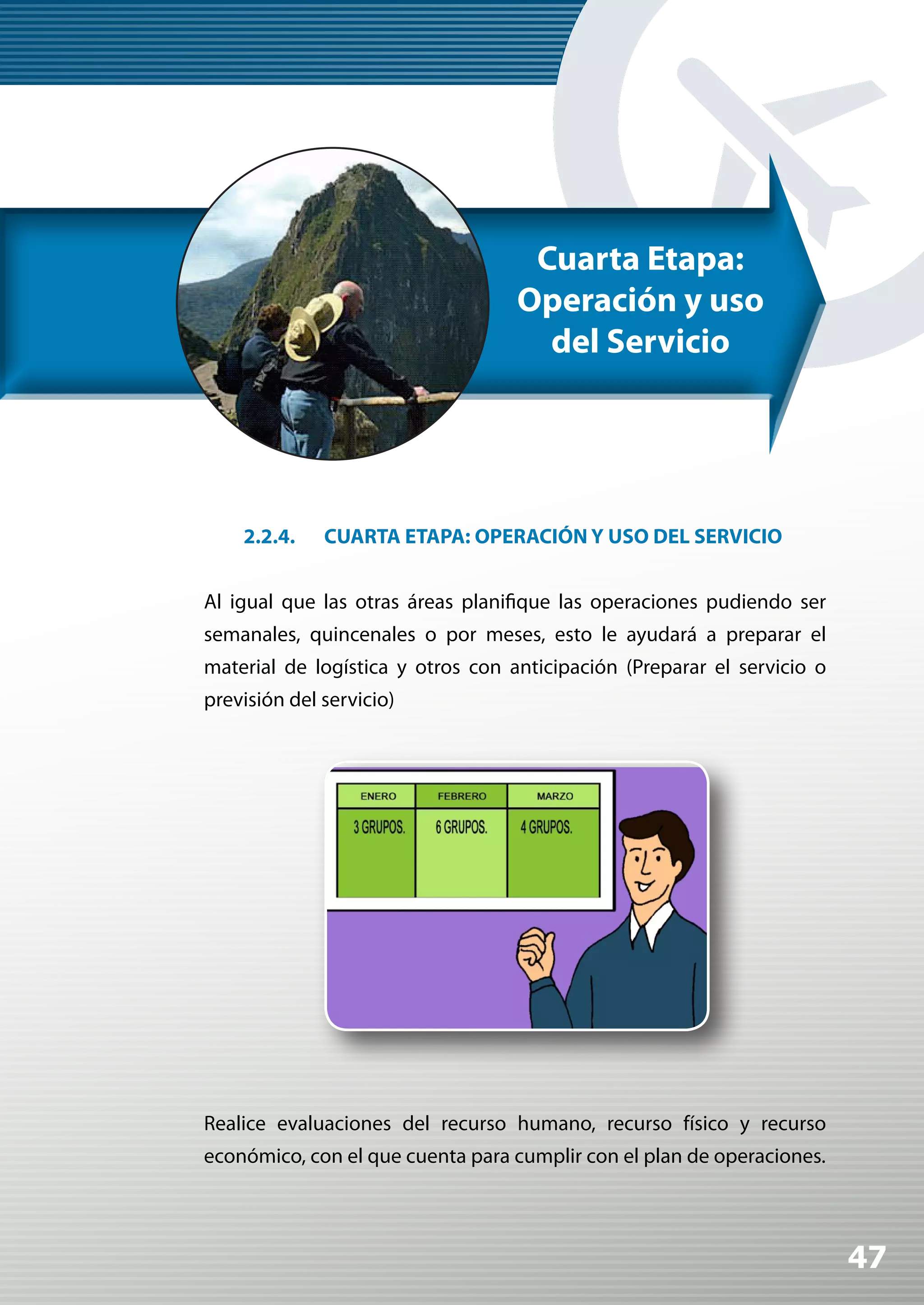 Cuarta Etapa:
                                   Operación y uso
                                     del Servicio




    2.2.4.    CUARTA ETAPA: OPERACIÓN Y USO DEL SERVICIO


Al igual que las otras áreas planifique las operaciones pudiendo ser
semanales, quincenales o por meses, esto le ayudará a preparar el
material de logística y otros con anticipación (Preparar el servicio o
previsión del servicio)




Realice evaluaciones del recurso humano, recurso físico y recurso
económico, con el que cuenta para cumplir con el plan de operaciones.



                                                                         47
 