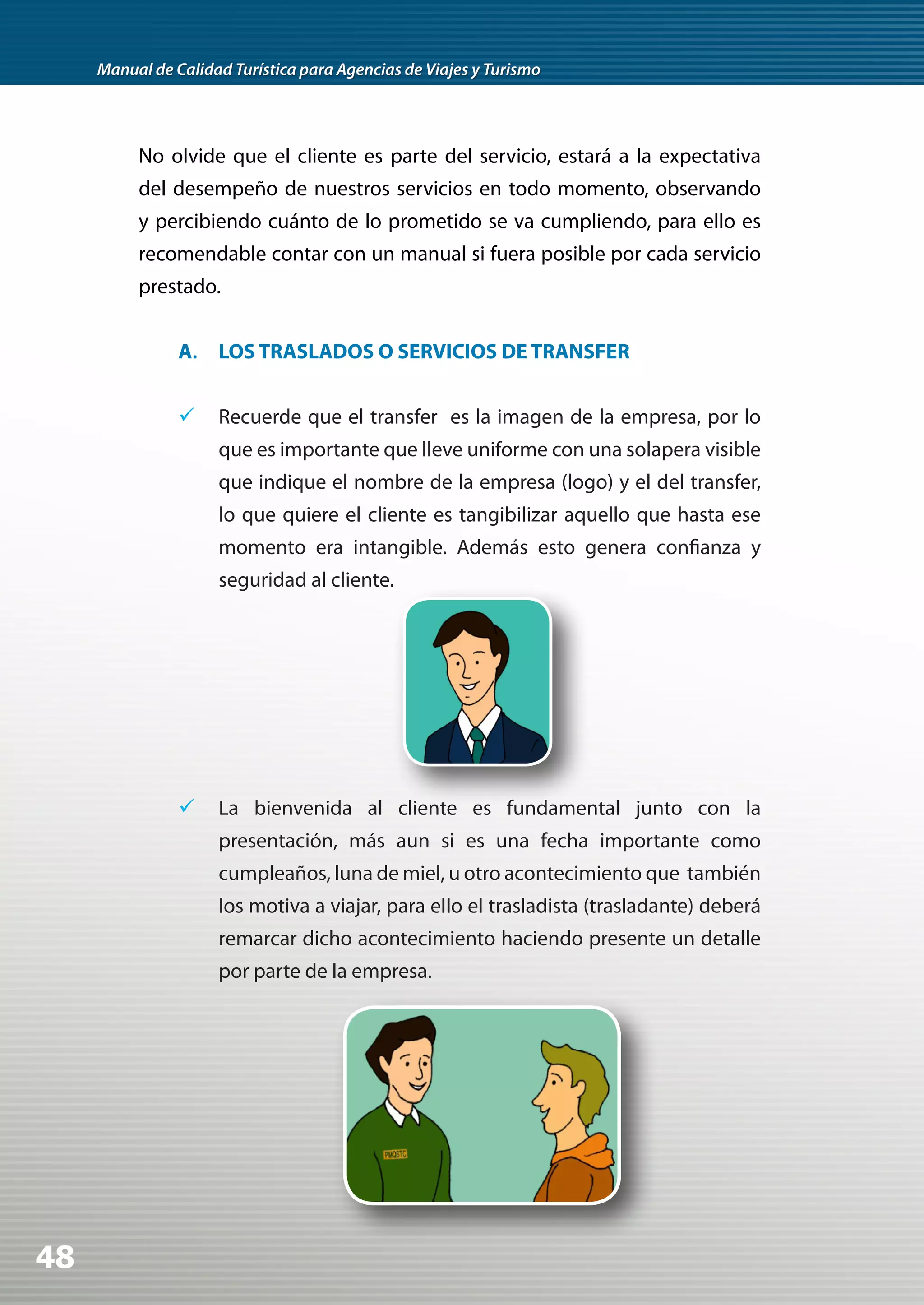 Manual de Calidad Turística para Agencias de Viajes y Turismo




          No olvide que el cliente es parte del servicio, estará a la expectativa
          del desempeño de nuestros servicios en todo momento, observando
          y percibiendo cuánto de lo prometido se va cumpliendo, para ello es
          recomendable contar con un manual si fuera posible por cada servicio
          prestado.


                A. LOS TRASLADOS O SERVICIOS DE TRANSFER


                	 Recuerde que el transfer es la imagen de la empresa, por lo
                     que es importante que lleve uniforme con una solapera visible
                     que indique el nombre de la empresa (logo) y el del transfer,
                     lo que quiere el cliente es tangibilizar aquello que hasta ese
                     momento era intangible. Además esto genera confianza y
                     seguridad al cliente.




                	 La bienvenida al cliente es fundamental junto con la
                     presentación, más aun si es una fecha importante como
                     cumpleaños, luna de miel, u otro acontecimiento que también
                     los motiva a viajar, para ello el trasladista (trasladante) deberá
                     remarcar dicho acontecimiento haciendo presente un detalle
                     por parte de la empresa.




48
 