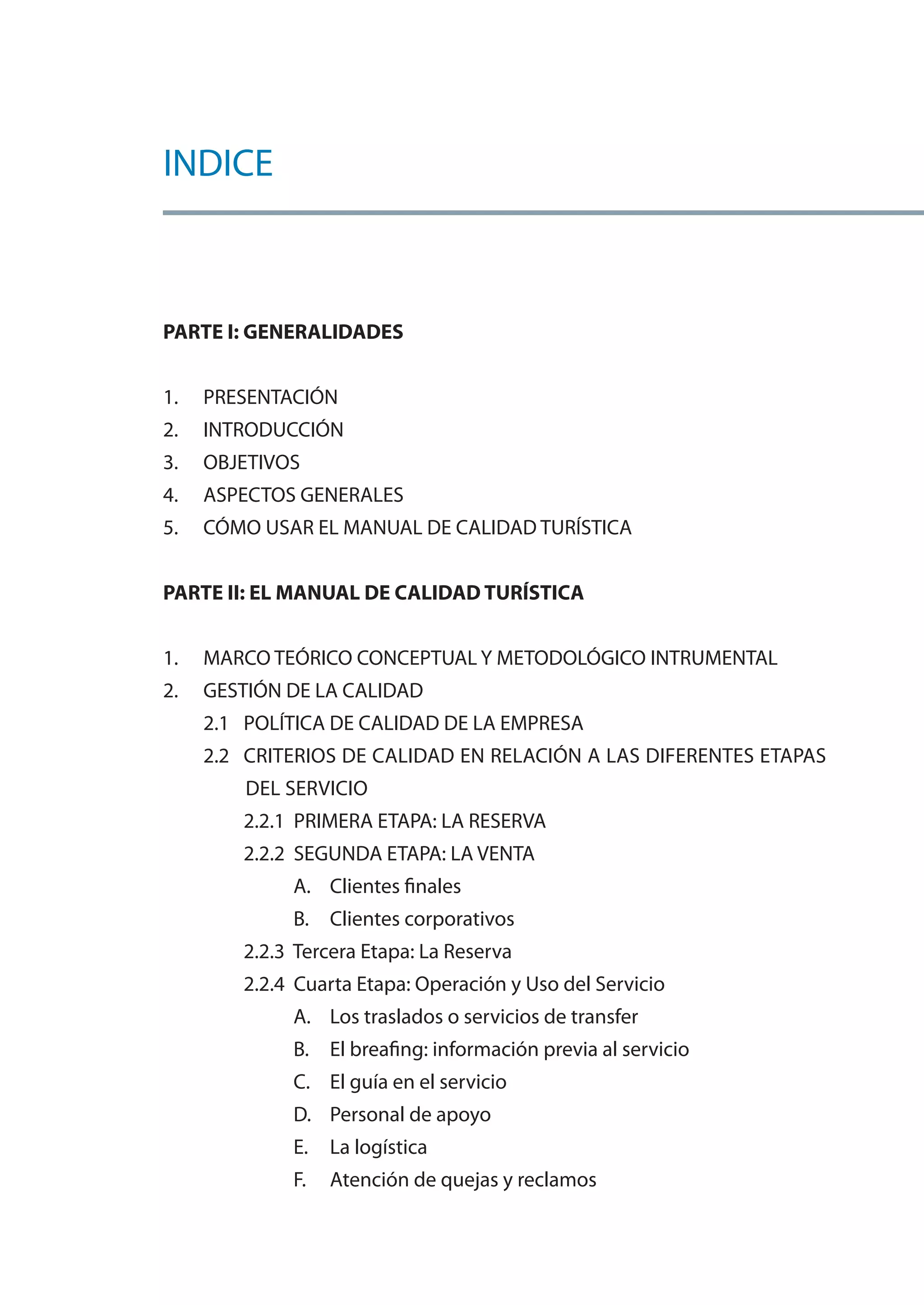 INDICE



PARTE I: GENERALIDADES


1.   PRESENTACIÓN
2.   INTRODUCCIÓN
3.   OBJETIVOS
4.   ASPECTOS GENERALES
5.   CÓMO USAR EL MANUAL DE CALIDAD TURÍSTICA


PARTE II: EL MANUAL DE CALIDAD TURÍSTICA


1.   MARCO TEÓRICO CONCEPTUAL Y METODOLÓGICO INTRUMENTAL
2.   GESTIÓN DE LA CALIDAD
     2.1 POLÍTICA DE CALIDAD DE LA EMPRESA
     2.2 CRITERIOS DE CALIDAD EN RELACIÓN A LAS DIFERENTES ETAPAS
         DEL SERVICIO
        2.2.1 PRIMERA ETAPA: LA RESERVA
        2.2.2 SEGUNDA ETAPA: LA VENTA
             A. Clientes finales
             B. Clientes corporativos
        2.2.3 Tercera Etapa: La Reserva
        2.2.4 Cuarta Etapa: Operación y Uso del Servicio
             A. Los traslados o servicios de transfer
             B. El breafing: información previa al servicio
             C. El guía en el servicio
             D. Personal de apoyo
             E.   La logística
             F.   Atención de quejas y reclamos
 