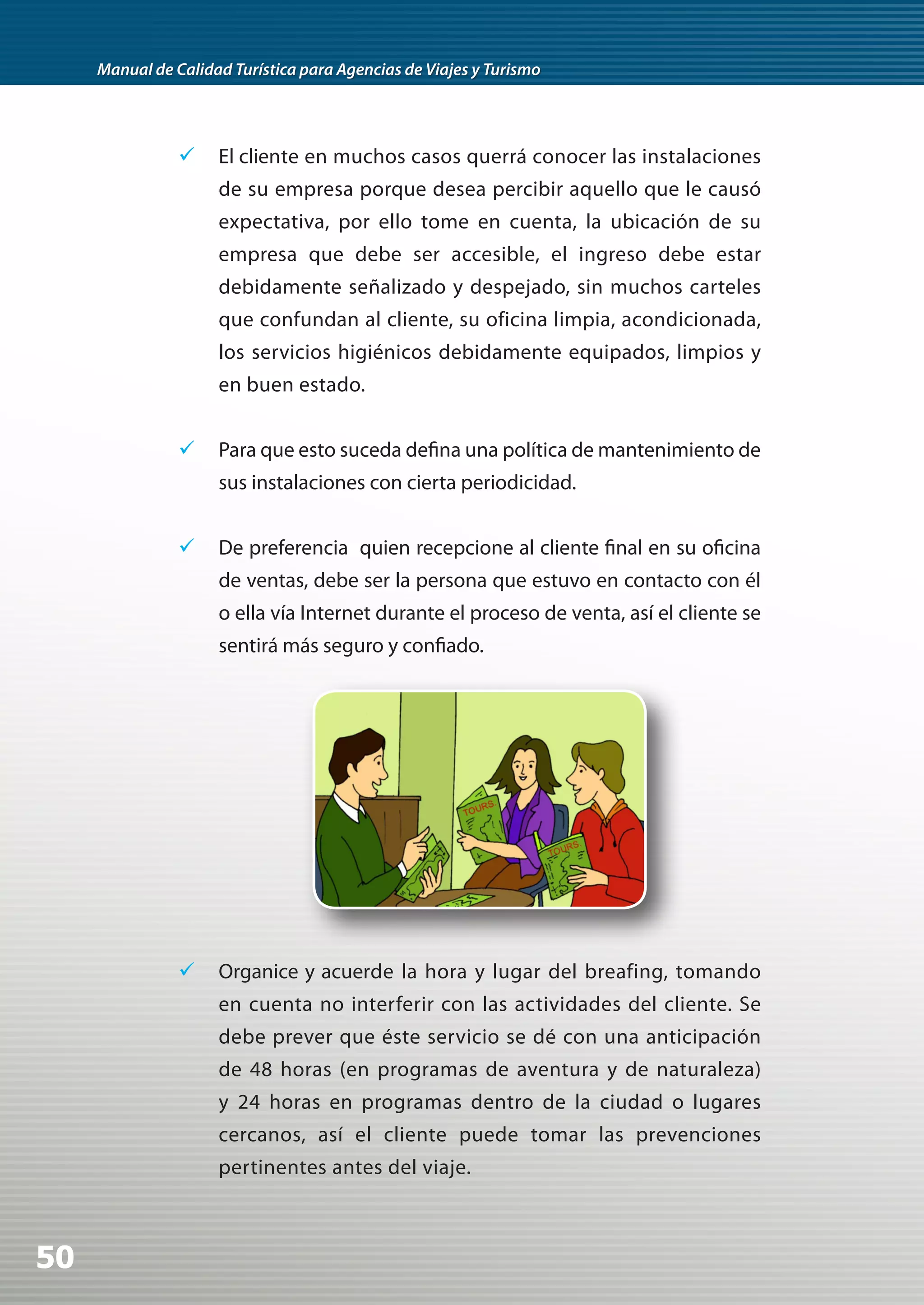 Manual de Calidad Turística para Agencias de Viajes y Turismo




                	 El cliente en muchos casos querrá conocer las instalaciones
                     de su empresa porque desea percibir aquello que le causó
                     expectativa, por ello tome en cuenta, la ubicación de su
                     empresa que debe ser accesible, el ingreso debe estar
                     debidamente señalizado y despejado, sin muchos carteles
                     que confundan al cliente, su oficina limpia, acondicionada,
                     los servicios higiénicos debidamente equipados, limpios y
                     en buen estado.


                	 Para que esto suceda defina una política de mantenimiento de
                     sus instalaciones con cierta periodicidad.


                	 De preferencia quien recepcione al cliente final en su oficina
                     de ventas, debe ser la persona que estuvo en contacto con él
                     o ella vía Internet durante el proceso de venta, así el cliente se
                     sentirá más seguro y confiado.




                	 Organice y acuerde la hora y lugar del breafing, tomando
                     en cuenta no interferir con las actividades del cliente. Se
                     debe prever que éste servicio se dé con una anticipación
                     de 48 horas (en programas de aventura y de naturaleza)
                     y 24 horas en programas dentro de la ciudad o lugares
                     cercanos, así el cliente puede tomar las prevenciones
                     pertinentes antes del viaje.



50
 