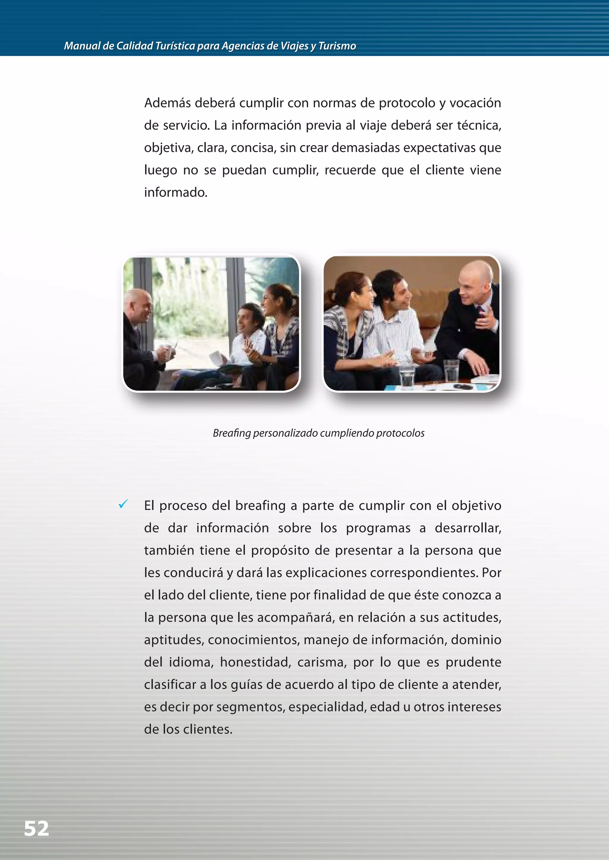 Manual de Calidad Turística para Agencias de Viajes y Turismo




                     Además deberá cumplir con normas de protocolo y vocación
                     de servicio. La información previa al viaje deberá ser técnica,
                     objetiva, clara, concisa, sin crear demasiadas expectativas que
                     luego no se puedan cumplir, recuerde que el cliente viene
                     informado.




                                    Breafing personalizado cumpliendo protocolos




                	 El proceso del breafing a parte de cumplir con el objetivo
                     de dar información sobre los programas a desarrollar,
                     también tiene el propósito de presentar a la persona que
                     les conducirá y dará las explicaciones correspondientes. Por
                     el lado del cliente, tiene por finalidad de que éste conozca a
                     la persona que les acompañará, en relación a sus actitudes,
                     aptitudes, conocimientos, manejo de información, dominio
                     del idioma, honestidad, carisma, por lo que es prudente
                     clasificar a los guías de acuerdo al tipo de cliente a atender,
                     es decir por segmentos, especialidad, edad u otros intereses
                     de los clientes.




52
 