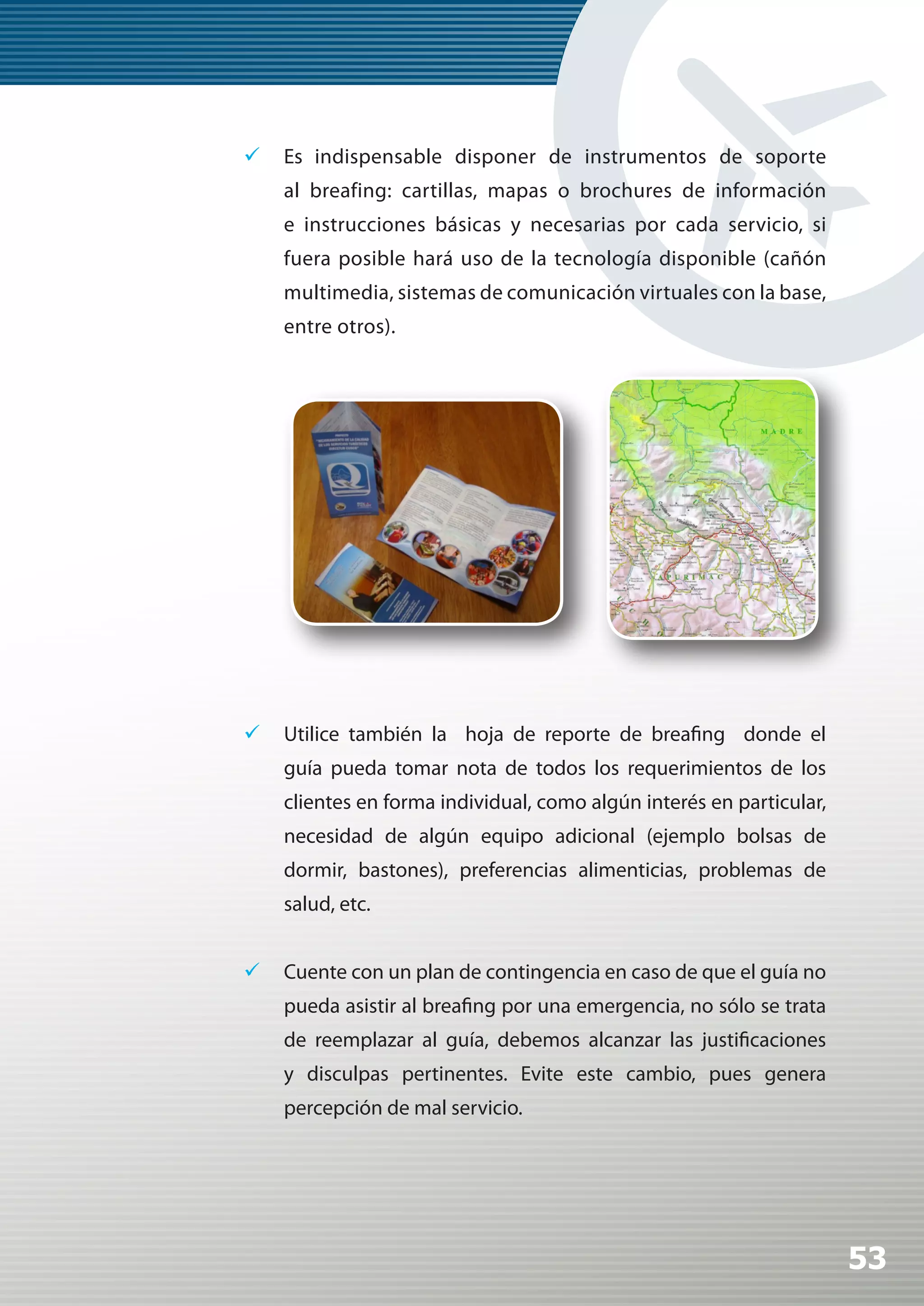 	 Es indispensable disponer de instrumentos de soporte
    al breafing: cartillas, mapas o brochures de información
    e instrucciones básicas y necesarias por cada servicio, si
    fuera posible hará uso de la tecnología disponible (cañón
    multimedia, sistemas de comunicación virtuales con la base,
    entre otros).




	 Utilice también la hoja de reporte de breafing donde el
    guía pueda tomar nota de todos los requerimientos de los
    clientes en forma individual, como algún interés en particular,
    necesidad de algún equipo adicional (ejemplo bolsas de
    dormir, bastones), preferencias alimenticias, problemas de
    salud, etc.


	 Cuente con un plan de contingencia en caso de que el guía no
    pueda asistir al breafing por una emergencia, no sólo se trata
    de reemplazar al guía, debemos alcanzar las justificaciones
    y disculpas pertinentes. Evite este cambio, pues genera
    percepción de mal servicio.




                                                                      53
 