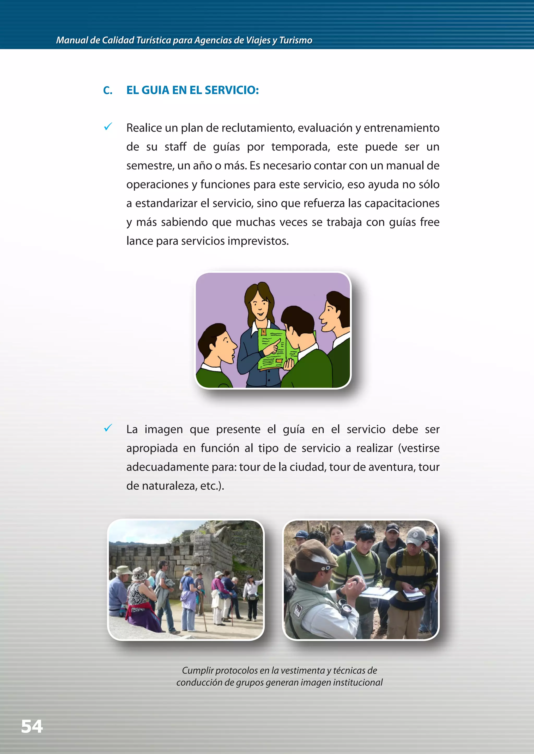 Manual de Calidad Turística para Agencias de Viajes y Turismo




                C.   EL GUIA EN EL SERVICIO:


                	 Realice un plan de reclutamiento, evaluación y entrenamiento
                     de su staff de guías por temporada, este puede ser un
                     semestre, un año o más. Es necesario contar con un manual de
                     operaciones y funciones para este servicio, eso ayuda no sólo
                     a estandarizar el servicio, sino que refuerza las capacitaciones
                     y más sabiendo que muchas veces se trabaja con guías free
                     lance para servicios imprevistos.




                	 La imagen que presente el guía en el servicio debe ser
                     apropiada en función al tipo de servicio a realizar (vestirse
                     adecuadamente para: tour de la ciudad, tour de aventura, tour
                     de naturaleza, etc.).




                                  Cumplir protocolos en la vestimenta y técnicas de
                                 conducción de grupos generan imagen institucional



54
 