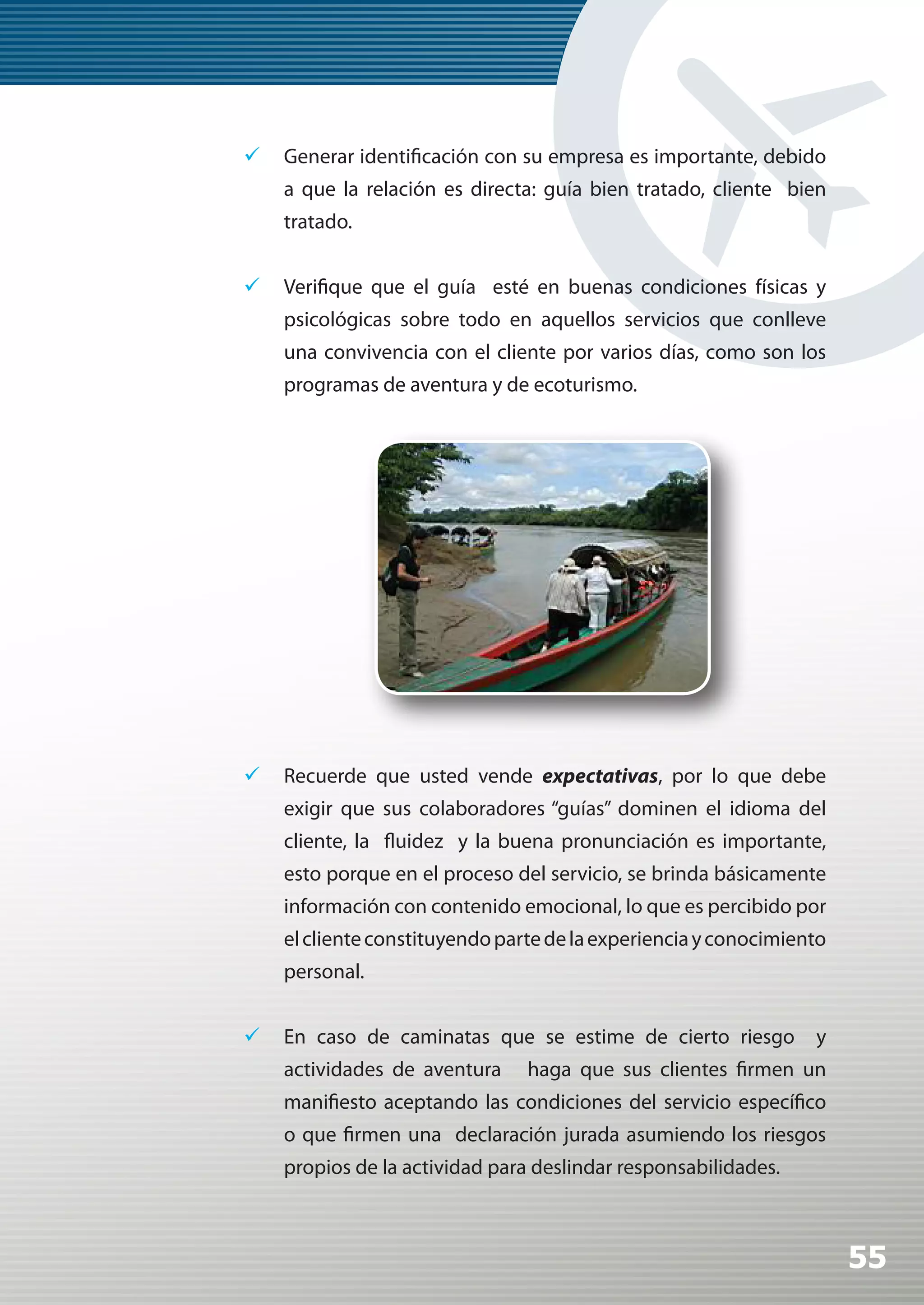 	 Generar identificación con su empresa es importante, debido
    a que la relación es directa: guía bien tratado, cliente bien
    tratado.


	 Verifique que el guía esté en buenas condiciones físicas y
    psicológicas sobre todo en aquellos servicios que conlleve
    una convivencia con el cliente por varios días, como son los
    programas de aventura y de ecoturismo.




	 Recuerde que usted vende expectativas, por lo que debe
    exigir que sus colaboradores “guías” dominen el idioma del
    cliente, la fluidez y la buena pronunciación es importante,
    esto porque en el proceso del servicio, se brinda básicamente
    información con contenido emocional, lo que es percibido por
    el cliente constituyendo parte de la experiencia y conocimiento
    personal.


	 En caso de caminatas que se estime de cierto riesgo           y
    actividades de aventura     haga que sus clientes firmen un
    manifiesto aceptando las condiciones del servicio específico
    o que firmen una declaración jurada asumiendo los riesgos
    propios de la actividad para deslindar responsabilidades.



                                                                      55
 